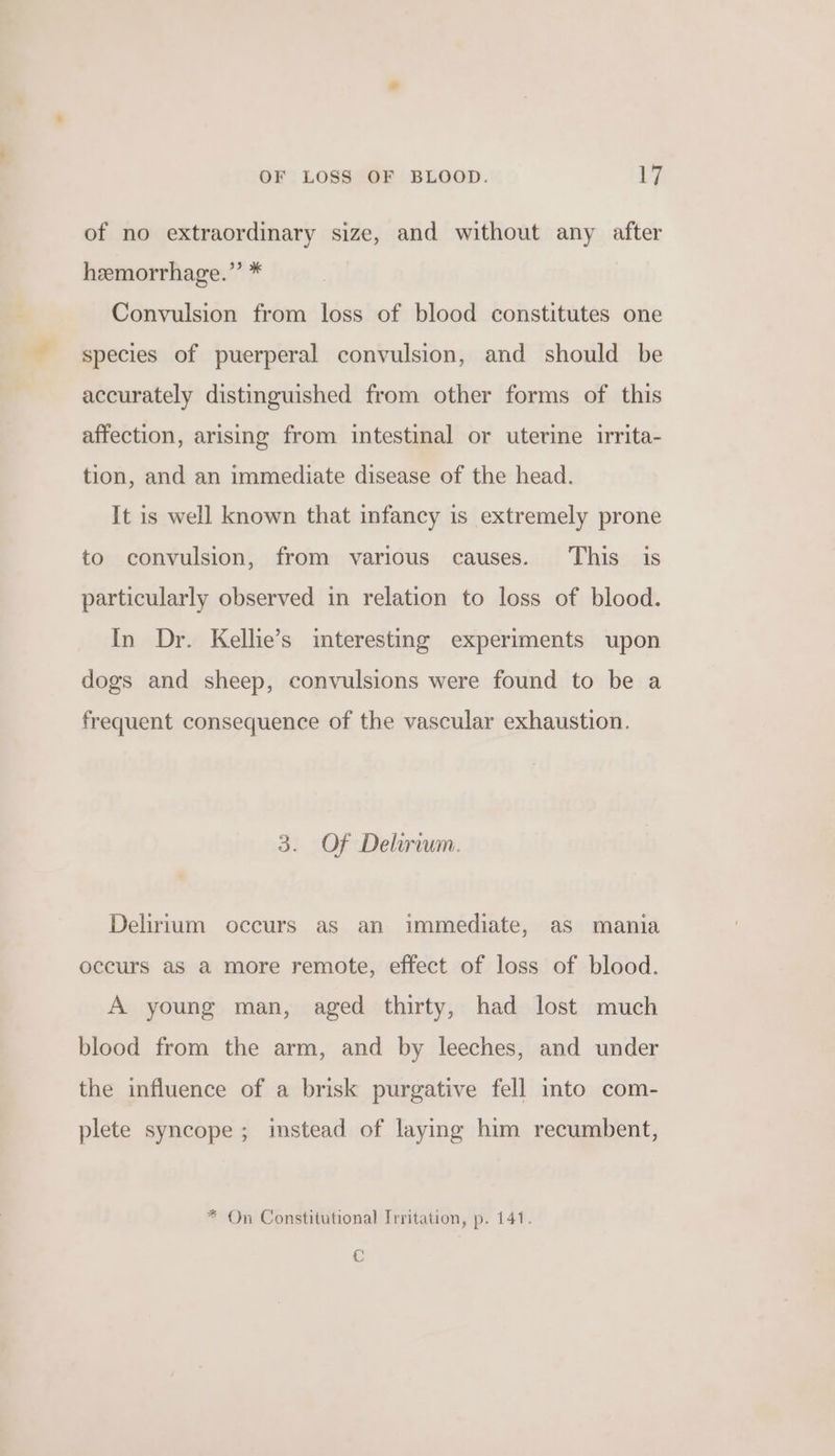 of no extraordinary size, and without any after hemorrhage.” * Convulsion from loss of blood constitutes one species of puerperal convulsion, and should be accurately distinguished from other forms of this affection, arising from intestinal or uterine irrita- tion, and an immediate disease of the head. It is well known that infancy is extremely prone to convulsion, from various causes. This is particularly observed in relation to loss of blood. In Dr. Kellie’s interesting experiments upon dogs and sheep, convulsions were found to be a frequent consequence of the vascular exhaustion. 3. Of Delirium. Delirium occurs as an immediate, as mania occurs as a more remote, effect of loss of blood. A young man, aged thirty, had lost much blood from the arm, and by leeches, and under the influence of a brisk purgative fell into com- plete syncope; instead of laying him recumbent, * On Constitutional Irritation, p. 141. Cc