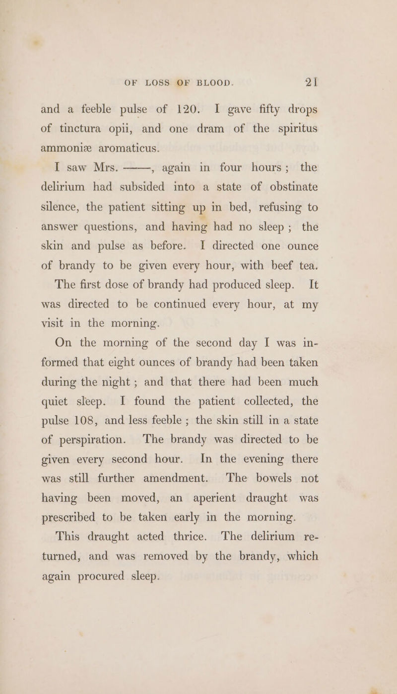 and a feeble pulse of 120. I gave fifty drops of tinctura opii, and one dram of the spiritus ammoniz aromaticus. I saw Mrs. ——, again in four hours; the delirium had subsided into a state of obstinate silence, the patient sitting up in bed, refusing to answer questions, and having had no sleep ; the skin and pulse as before. I directed one ounce of brandy to be given every hour, with beef tea. The first dose of brandy had produced sleep. It was directed to be continued every hour, at my visit in the morning. On the morning of the second day I was in- formed that eight ounces of brandy had been taken during the night ; and that there had been much quiet sleep. I found the patient collected, the pulse 108, and less feeble ; the skin still in a state of perspiration. The brandy was directed to be given every second hour. In the evening there was still further amendment. The bowels not having been moved, an aperient draught was prescribed to be taken early in the morning. This draught acted thrice. The delirium re- turned, and was removed by the brandy, which again procured sleep.