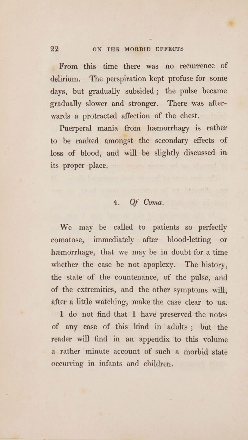 From this time there was no recurrence of delirium. The perspiration kept profuse for some days, but gradually subsided; the pulse became gradually slower and stronger. There was after- wards a protracted affection of the chest. Puerperal mania from hemorrhagy is rather to be ranked amongst the secondary effects of loss of blood, and will be slightly discussed in its proper place. 4, Of Coma. We may be called to patients so perfectly comatose, immediately after blood-letting or hemorrhage, that we may be in doubt for a time whether the case be not apoplexy. The history, the state of the countenance, of the pulse, and of the extremities, and the other symptoms will, after a little watching, make the case clear to us. I do not find that I have preserved the notes of any case of this kind in adults; but the reader will find in an appendix to this volume a rather minute account of such a morbid state occurring in infants and children.