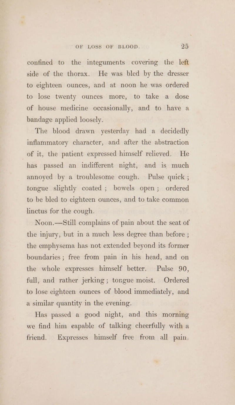 confined to the integuments covering the left side of the thorax. He was bled by the dresser to eighteen ounces, and at noon he was ordered to lose twenty ounces more, to take a dose of house medicine occasionally, and to have a bandage applied loosely. The blood drawn yesterday had a decidedly inflammatory character, and after the abstraction of it, the patient expressed himself relieved. He has passed an indifferent night, and is much annoyed by a troublesome cough. Pulse quick ; tongue slightly coated ; bowels open; ordered to be bled to eighteen ounces, and to take common linctus for the cough. Noon.—Still complains of pain about the seat of the injury, but in a much less degree than before ; the emphysema has not extended beyond its former boundaries ; free from pain in his head, and on the whole expresses himself better. Pulse 90, full, and rather jerking; tongue moist. Ordered to lose eighteen ounces of blood immediately, and a similar quantity in the evening. Has passed a good night, and this morning we find him eapable of talking cheerfully with a friend. Expresses himself free from all pain.