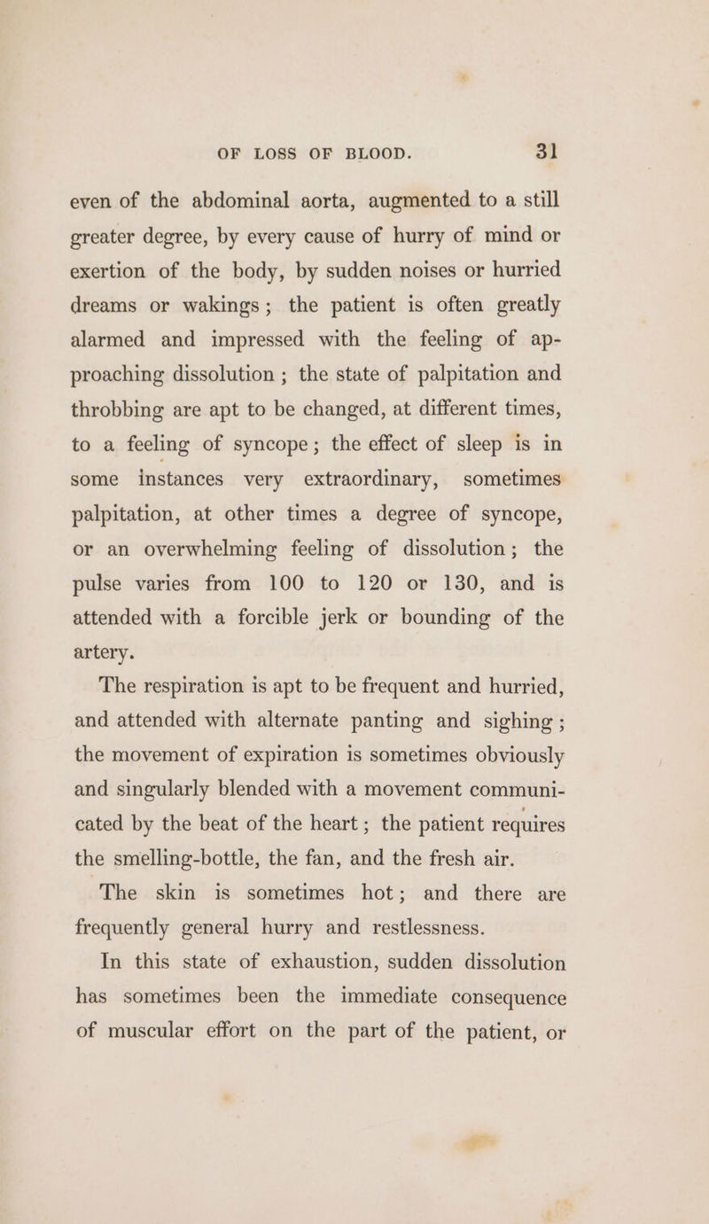 even of the abdominal aorta, augmented to a still greater degree, by every cause of hurry of mind or exertion of the body, by sudden noises or hurried dreams or wakings; the patient is often greatly alarmed and impressed with the feeling of ap- proaching dissolution ; the state of palpitation and throbbing are apt to be changed, at different times, to a feeling of syncope; the effect of sleep is in some instances very extraordinary, sometimes palpitation, at other times a degree of syncope, or an overwhelming feeling of dissolution; the pulse varies from 100 to 120 or 130, and is attended with a forcible jerk or bounding of the artery. The respiration is apt to be frequent and hurried, and attended with alternate panting and sighing ; the movement of expiration is sometimes obviously and singularly blended with a movement communi- cated by the beat of the heart ; the patient requires the smelling-bottle, the fan, and the fresh air. The skin is sometimes hot; and there are frequently general hurry and restlessness. In this state of exhaustion, sudden dissolution has sometimes been the immediate consequence of muscular effort on the part of the patient, or