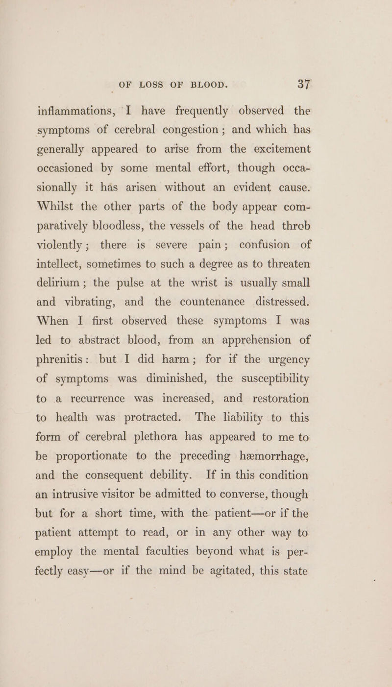 inflammations, I have frequently observed the symptoms of cerebral congestion ; and which has generally appeared to artse from the excitement occasioned by some mental effort, though occa- sionally it has arisen without an evident cause. Whilst the other parts of the body appear com- paratively bloodless, the vessels of the head threb violently ; there is severe pain; confusion of intellect, sometimes to such a degree as to threaten delirium ; the pulse at the wrist is usually small and vibrating, and the countenance distressed. When I first observed these symptoms I was led to abstract blood, from an apprehension of phrenitis: but I did harm; for if the urgency of symptoms was diminished, the susceptibility to a recurrence was increased, and restoration to health was protracted. The liability to this form of cerebral plethora has appeared to me to be proportionate to the preceding hzmorrhage, and the consequent debility. If in this condition an intrusive visitor be admitted to converse, though but for a short time, with the patient—or if the patient attempt to read, or in any other way to employ the mental faculties beyond what is per- fectly easy—or if the mind be agitated, this state