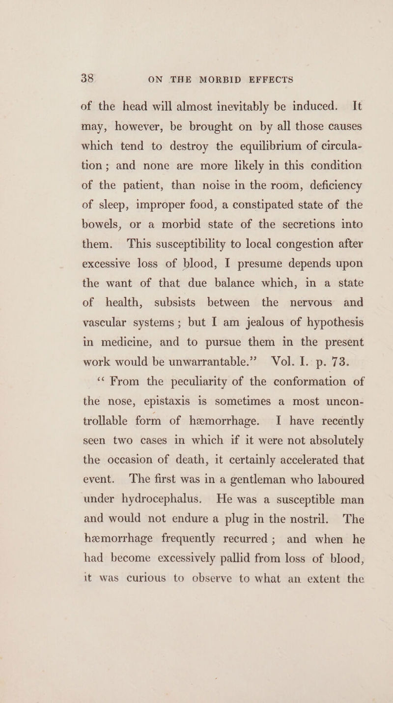 of the head will almost inevitably be induced. It may, however, be brought on by all those causes which tend to destroy the equilibrium of circula- tion; and none are more likely in this condition of the patient, than noise in the room, deficiency of sleep, improper food, a constipated state of the bowels, or a morbid state of the secretions into them. This susceptibility to local congestion after excessive loss of blood, I presume depends upon the want of that due balance which, in a state of health, subsists between the nervous and vascular systems ; but I am jealous of hypothesis in medicine, and to pursue them in the present work would be unwarrantable.” Vol. I. p. 73. ‘&lt; From the peculiarity of the conformation of the nose, epistaxis is sometimes a most uncon- trollable form of hemorrhage. I have recently seen two cases in which if it were not absolutely the occasion of death, it certainly accelerated that event. The first was in a gentleman who laboured under hydrocephalus. He was a susceptible man and would not endure a plug in the nostril. The hemorrhage frequently recurred ; and when he had become excessively pallid from loss of blood, it was curious to observe to what an extent the