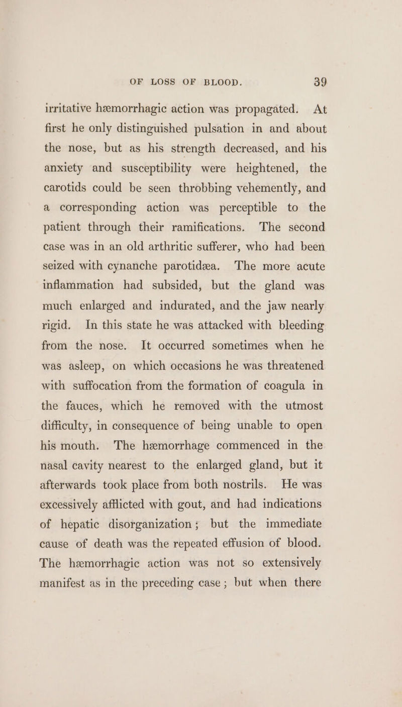 irritative hemorrhagic action was propagated. At first he only distinguished pulsation in and about the nose, but as his strength decreased, and his anxiety and susceptibility were heightened, the carotids could be seen throbbing vehemently, and a corresponding action was perceptible to the patient through their ramifications. The second case was in an old arthritic sufferer, who had been seized with cynanche parotidea. The more acute inflammation had subsided, but the gland was much enlarged and indurated, and the jaw nearly rigid. In this state he was attacked with bleeding from the nose. It occurred sometimes when he was asleep, on which occasions he was threatened with suffocation from the formation of coagula in the fauces, which he removed with the utmost difficulty, in consequence of being unable to open his mouth. The hemorrhage commenced in the nasal cavity nearest to the enlarged gland, but it afterwards took place from both nostrils. He was excessively afflicted with gout, and had indications of hepatic disorganization; but the immediate cause of death was the repeated effusion of blood. The hemorrhagic action was not so extensively manifest as in the preceding case; but when there