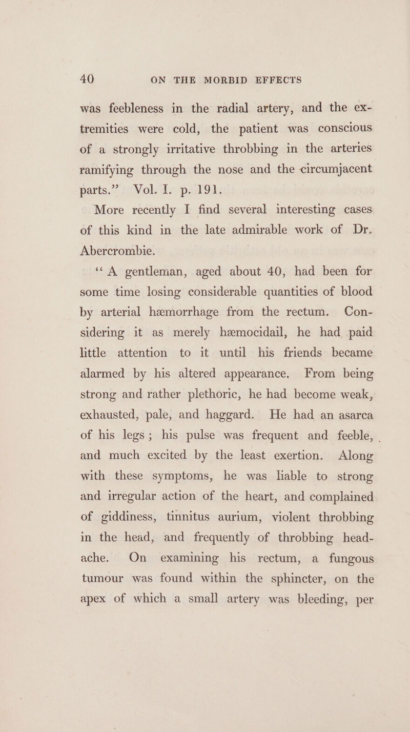 was feebleness in the radial artery, and the ex- tremities were cold, the patient was conscious of a strongly irritative throbbing in the arteries ramifying through the nose and the circumjacent pants.” vols paddy More recently I find several interesting cases of this kind in the late admirable work of Dr. Abercrombie. | ‘“ A gentleman, aged about 40, had been for some time losing considerable quantities of blood by arterial hemorrhage from the rectum. Con- sidering it as merely hemocidail, he had paid little attention to it until his friends became alarmed by his altered appearance. From being strong and rather plethoric, he had become weak, exhausted, pale, and haggard. He had an asarca of his legs; his pulse was frequent and feeble, | and much excited by the least exertion. Along with these symptoms, he was liable to strong and irregular action of the heart, and complained of giddiness, tinnitus aurium, violent throbbing in the head, and frequently of throbbing head- ache. On examining his rectum, a fungous tumour was found within the sphincter, on the apex of which a small artery was bleeding, per