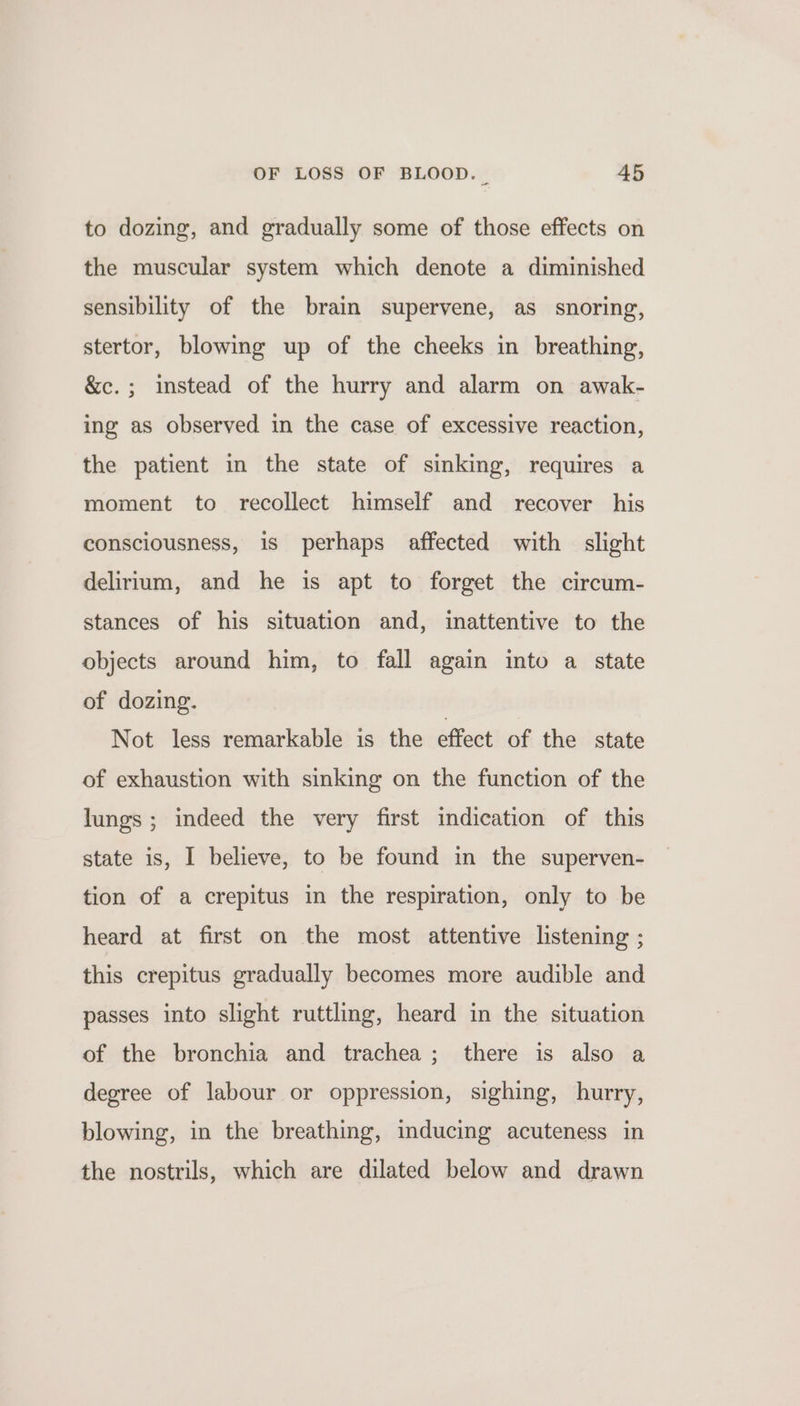 to dozing, and gradually some of those effects on the muscular system which denote a diminished sensibility of the brain supervene, as_ snoring, stertor, blowing up of the cheeks in breathing, &amp;c.; instead of the hurry and alarm on awak- ing as observed in the case of excessive reaction, the patient in the state of sinking, requires a moment to recollect himself and _ recover his consciousness, is perhaps affected with slight delirium, and he is apt to forget the circum- stances of his situation and, inattentive to the objects around him, to fall again into a state of dozing. Not less remarkable is the effect of the state of exhaustion with sinking on the function of the lungs; indeed the very first indication of this state is, I believe, to be found in the superven- tion of a crepitus in the respiration, only to be heard at first on the most attentive listening ; this crepitus gradually becomes more audible and passes into slight ruttling, heard in the situation of the bronchia and trachea; there is also a degree of labour or oppression, sighing, hurry, blowing, in the breathing, inducing acuteness in the nostrils, which are dilated below and drawn