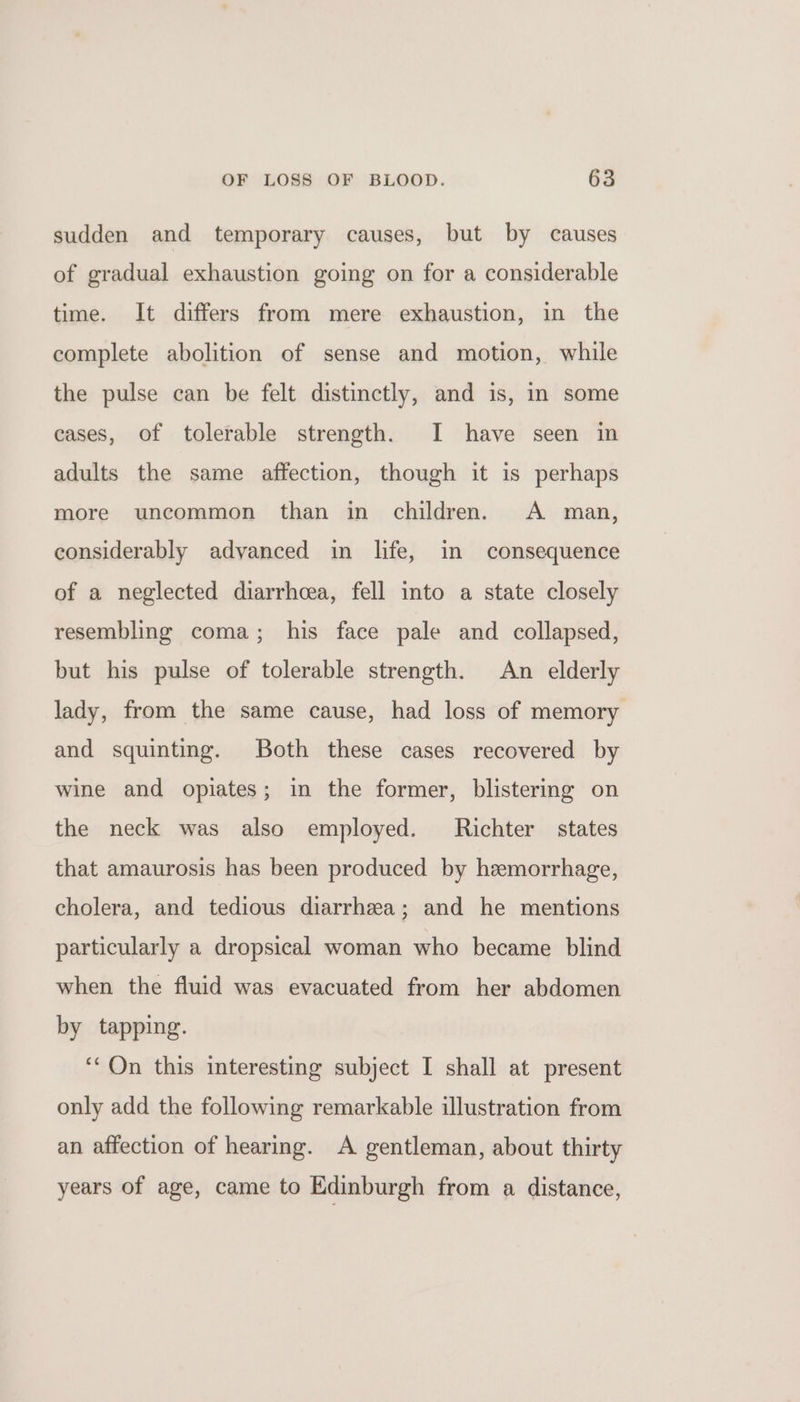 sudden and temporary causes, but by causes of gradual exhaustion going on for a considerable time. It differs from mere exhaustion, in the complete abolition of sense and motion, while the pulse can be felt distinctly, and is, in some cases, of tolerable strength. I have seen in adults the same affection, though it is perhaps more uncommon than in children. A man, considerably advanced in life, in consequence of a neglected diarrhea, fell into a state closely resembling coma; his face pale and collapsed, but his pulse of tolerable strength. An elderly lady, from the same cause, had loss of memory and squinting. Both these cases recovered by wine and opiates; in the former, blistering on the neck was also employed. Richter states that amaurosis has been produced by hemorrhage, cholera, and tedious diarrhea; and he mentions particularly a dropsical woman who became blind when the fluid was evacuated from her abdomen by tapping. ‘On this interesting subject I shall at present only add the following remarkable illustration from an affection of hearing. A gentleman, about thirty years of age, came to Edinburgh from a distance,