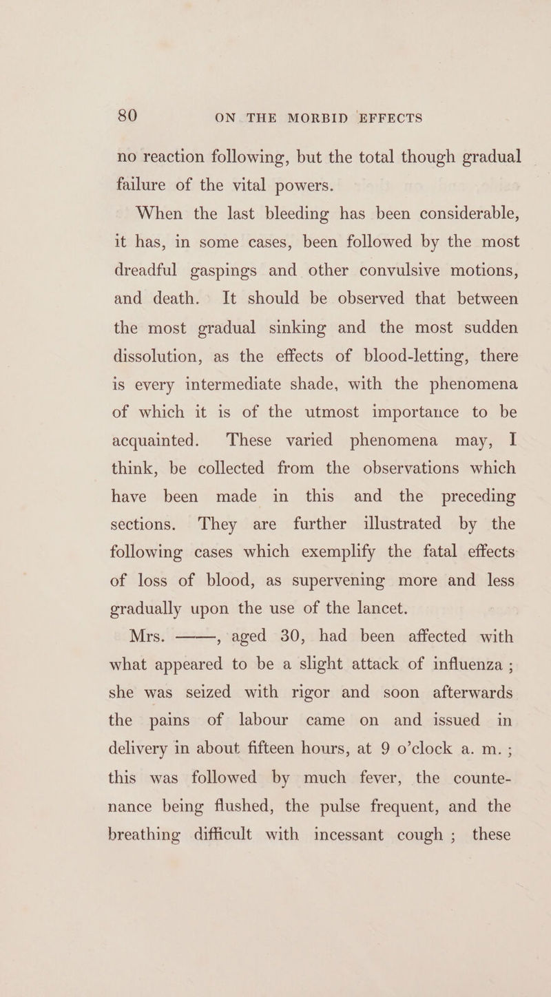 no reaction following, but the total though gradual _ failure of the vital powers. When the last bleeding has been considerable, it has, in some cases, been followed by the most dreadful gaspings and other convulsive motions, and death. It should be observed that between the most gradual sinking and the most sudden dissolution, as the effects of blood-letting, there is every intermediate shade, with the phenomena of which it is of the utmost importance to be acquainted. These varied phenomena may, I think, be collected from the observations which have been made in this and the preceding sections. They are further illustrated by the following cases which exemplify the fatal effects of loss of blood, as supervening more and _ less gradually upon the use of the lancet. Mrs. ——, aged 30, had been affected with what appeared to be a slight attack of influenza ; she was seized with rigor and soon afterwards the pains of labour came on and issued in delivery in about fifteen hours, at 9 o’clock a. m. ; this was followed by much fever, the counte- nance being flushed, the pulse frequent, and the breathing difficult with incessant cough ;_ these