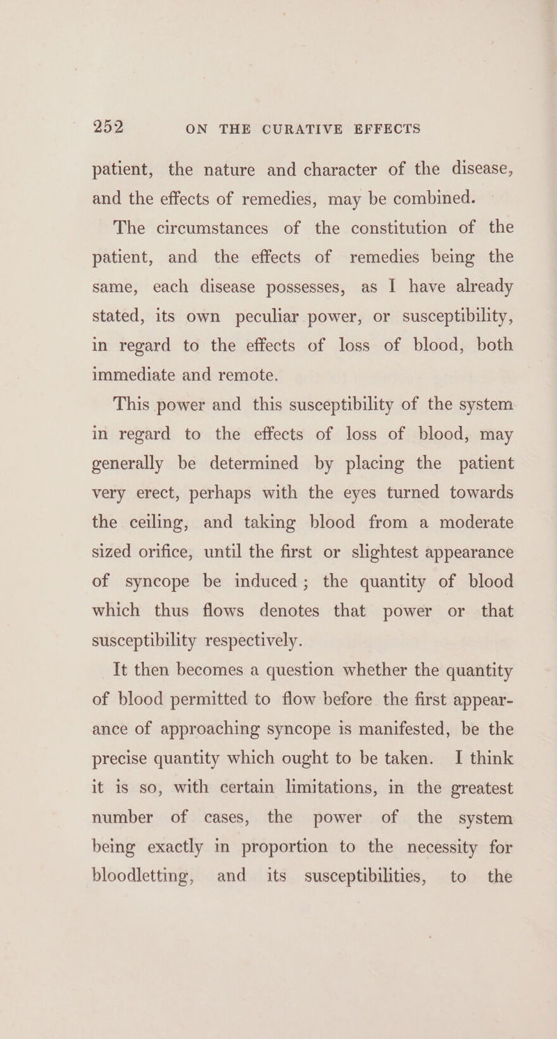 patient, the nature and character of the disease, and the effects of remedies, may be combined. The circumstances of the constitution of the patient, and the effects of remedies being the same, each disease possesses, as I have already stated, its own peculiar power, or susceptibility, in regard to the effects of loss of blood, both immediate and remote. This power and this susceptibility of the system in regard to the effects of loss of blood, may generally be determined by placing the patient very erect, perhaps with the eyes turned towards the ceiling, and taking blood from a moderate sized orifice, until the first or slightest appearance of syncope be induced; the quantity of blood which thus flows denotes that power or that susceptibility respectively. It then becomes a question whether the quantity of blood permitted to flow before the first appear- ance of approaching syncope is manifested, be the precise quantity which ought to be taken. I think it is so, with certain limitations, in the greatest number of cases, the power of the system being exactly in proportion to the necessity for bloodletting, and its susceptibilities, to the