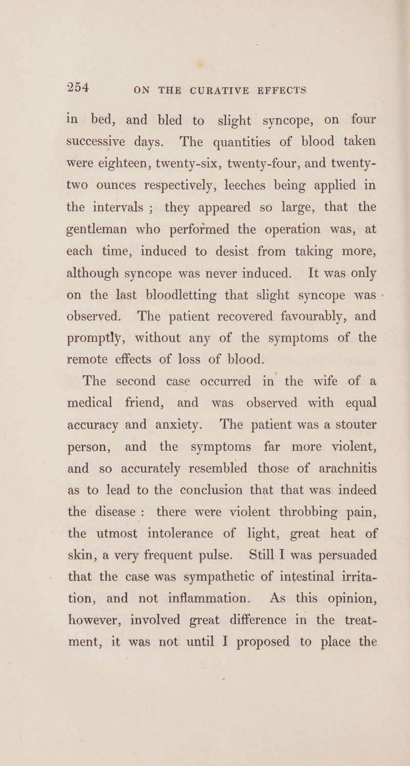 in bed, and bled to slight syncope, on four successive days. The quantities of blood taken were eighteen, twenty-six, twenty-four, and twenty- two ounces respectively, leeches being applied in the intervals ; they appeared so large, that the gentleman who performed the operation was, at each time, induced to desist from taking more, although syncope was never induced. It was only on the last bloodletting that slight syncope was - observed. The patient recovered favourably, and promptly, without any of the symptoms of the remote effects of loss of blood. The second case occurred in the wife of a medical friend, and was observed with equal accuracy and anxiety. The patient was a stouter person, and the symptoms far more violent, and so accurately resembled those of arachnitis as to lead to the conclusion that that was indeed the disease: there were violent throbbing pain, the utmost intolerance of light, great heat of skin, a very frequent pulse. Still I was persuaded that the case was sympathetic of intestinal irrita- tion, and not inflammation. As this opinion, however, involved great difference in the treat- ment, it was not until I proposed to place the