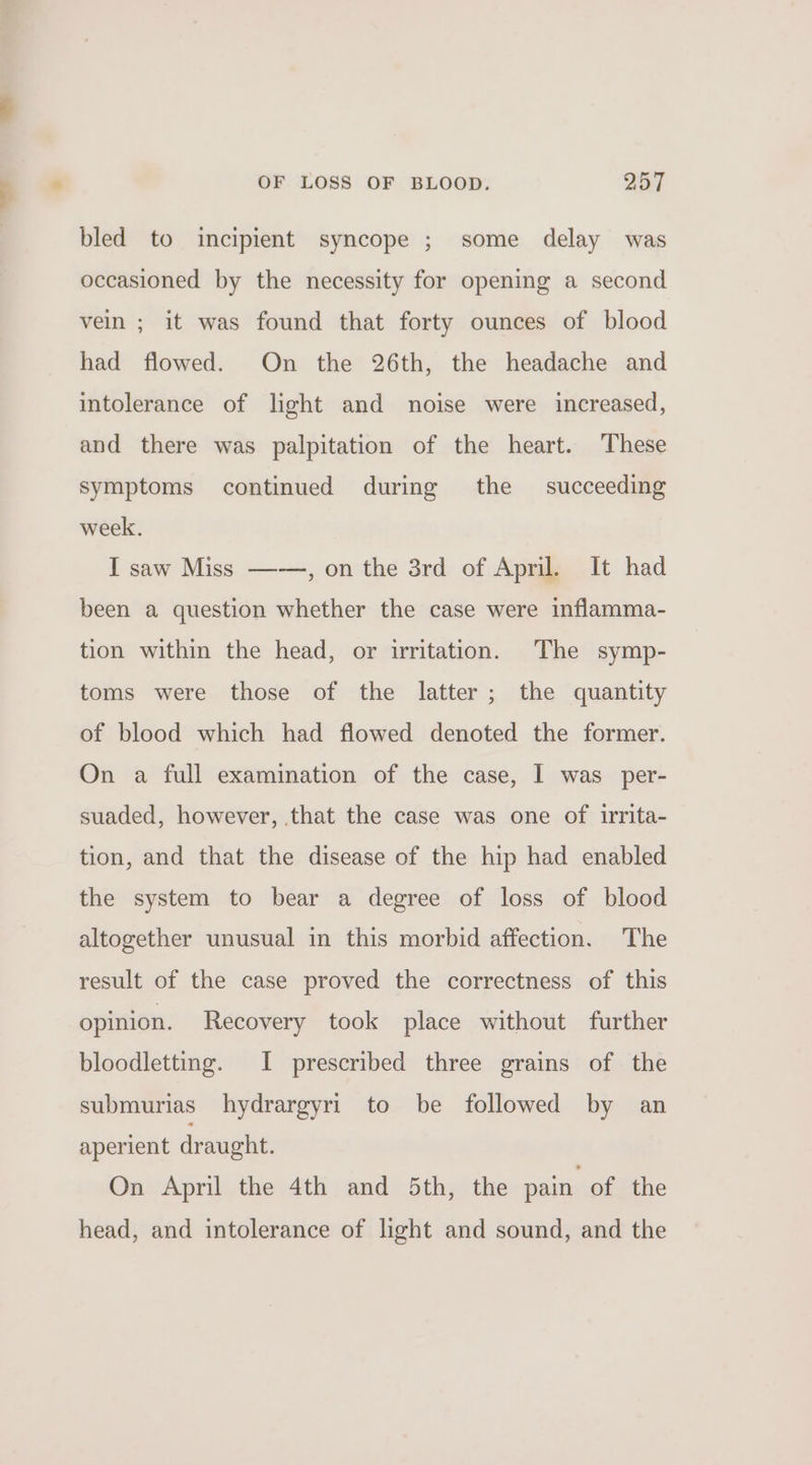 bled to incipient syncope ; some delay was occasioned by the necessity for opening a second vein ; it was found that forty ounces of blood had flowed. On the 26th, the headache and intolerance of light and noise were increased, and there was palpitation of the heart. These symptoms continued during the — succeeding week. I saw Miss ——, on the 3rd of April. It had been a question whether the case were inflamma- tion within the head, or irritation. The symp- toms were those of the latter; the quantity of blood which had flowed denoted the former. On a full examination of the case, I was per- suaded, however, that the case was one of irrita- tion, and that the disease of the hip had enabled the system to bear a degree of loss of blood altogether unusual in this morbid affection. The result of the case proved the correctness of this opinion. Recovery took place without further bloodletting. I prescribed three grains of the submurias hydrargyri to be followed by an aperient draught. On April the 4th and 5th, the pain of the head, and intolerance of light and sound, and the