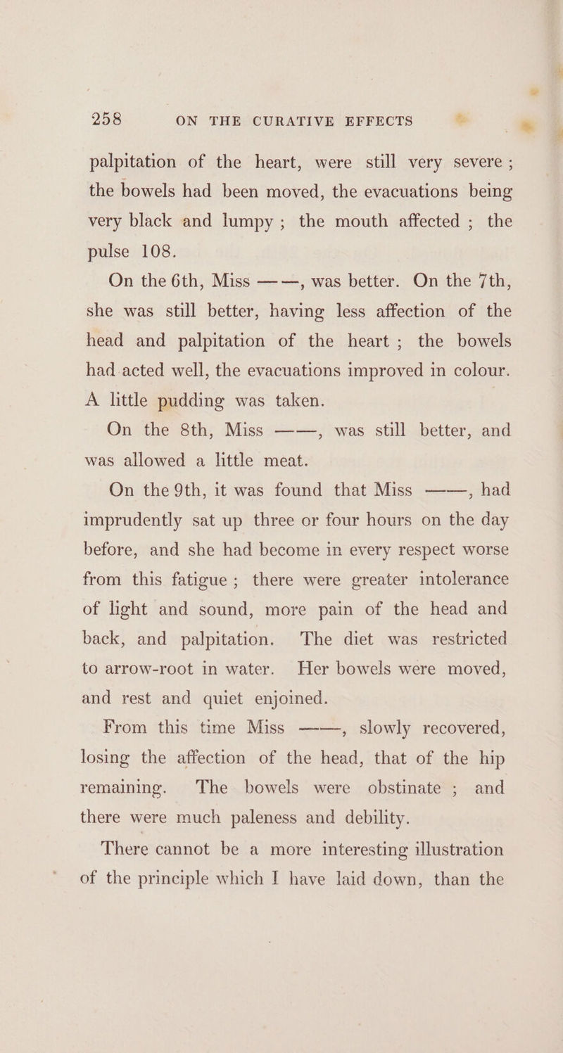 palpitation of the heart, were still very severe ; the bowels had been moved, the evacuations being very black and lumpy; the mouth affected ; the pulse 108. On the 6th, Miss ——, was better. On the 7th, she was still better, having less affection of the head and palpitation of the heart ; the bowels had acted well, the evacuations improved in colour. A little pudding was taken. On the 8th, Miss ——, was still better, and was allowed a little meat. On the 9th, it was found that Miss —-—, had imprudently sat up three or four hours on the day before, and she had become in every respect worse from this fatigue; there were greater intolerance of light and sound, more pain of the head and back, and palpitation. The diet was restricted to arrow-root in water. Her bowels were moved, and rest and quiet enjoined. From this time Miss ——, slowly recovered, losing the affection of the head, that of the hip remaining. The bowels were obstinate ; and there were much paleness and debility. There cannot be a more interesting illustration of the principle which I have laid down, than the e