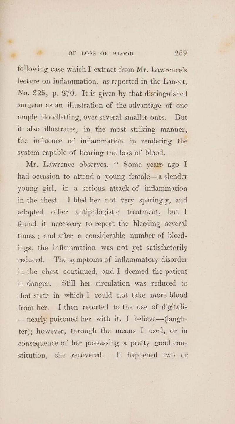 following case which I extract from Mr. Lawrence’s lecture on inflammation, as reported in the Lancet, No. 325, p. 270. It is given by that distinguished surgeon as an illustration of the advantage of one ample bloodletting, over several smaller ones. But it also illustrates, in the most striking manner, the influence of inflammation in rendering the system capable of bearing the loss of blood. Mr. Lawrence observes, ‘‘ Some years ago | had occasion to attend a young female—a slender young girl, in a serious attack of inflammation in the chest. I bled her not very sparingly, and adopted other antiphlogistic treatment, but I found it necessary to repeat the bleeding several times ; and after a considerable number of bleed- ings, the inflammation was not yet satisfactorily reduced. The symptoms of inflammatory disorder in the chest continued, and I deemed the patient in danger. Still her circulation was reduced to that state in which I could not take more blood from her. I then resorted to the use of digitalis —nearly poisoned her with it, I believe—(augh- ter); however, through the means I used, or in consequence of her possessing a pretty good con- stitution, she recovered. It happened two or