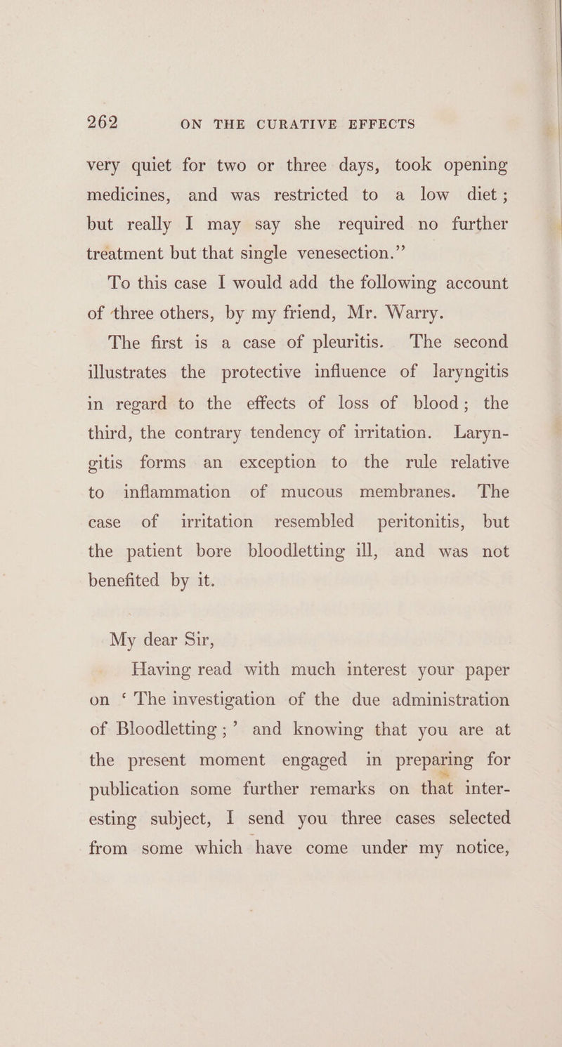 very quiet for two or three days, took opening medicines, and was restricted to a low diet; but really I may say she required no further treatment but that single venesection.”’ To this case I would add the following account of three others, by my friend, Mr. Warry. The first is a case of pleuritis. The second illustrates the protective influence of laryngitis in regard to the effects of loss of blood; the third, the contrary tendency of irritation. Laryn- gitis forms an exception to the rule relative to inflammation of mucous membranes. The case of irritation resembled peritonitis, but the patient bore bloodletting ill, and was not benefited by it. My dear Sir, Having read with much interest your paper on ‘ The investigation of the due administration of Bloodletting ;’ and knowing that you are at the present moment engaged in preparing for publication some further remarks on that inter- esting subject, I send you three cases selected from some which have come under my notice,