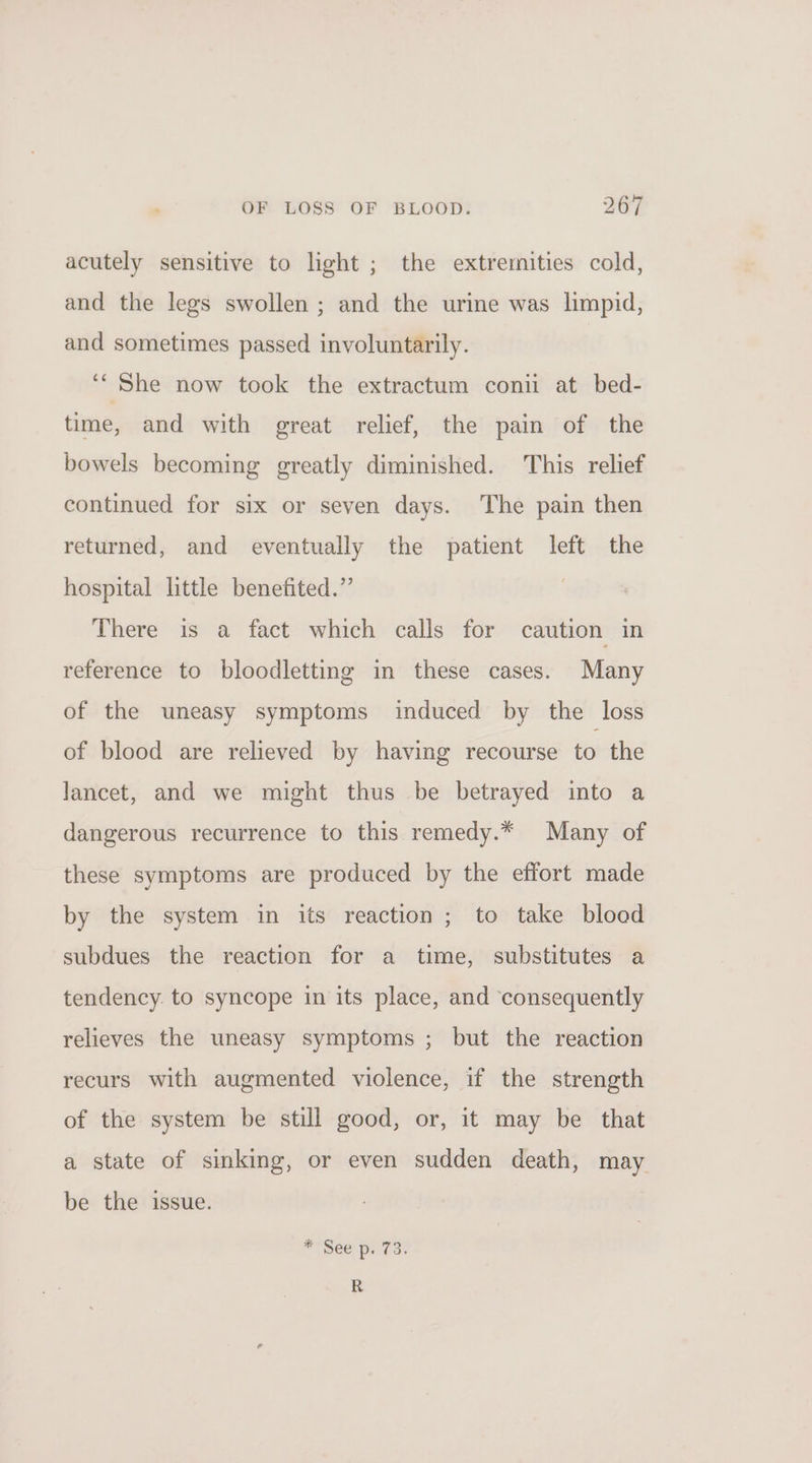 acutely sensitive to light ; the extremities cold, and the legs swollen ; and the urine was limpid, and sometimes passed involuntarily. ‘““ She now took the extractum conii at bed- time, and with great relief, the pain of the bowels becoming greatly diminished. This relief continued for six or seven days. The pain then returned, and eventually the patient left the hospital little benefited.” | There is a fact which calls for caution in reference to bloodletting in these cases. Many of the uneasy symptoms induced by the loss of blood are relieved by having recourse to the lancet, and we might thus be betrayed into a dangerous recurrence to this remedy.* Many of these symptoms are produced by the effort made by the system in its reaction; to take blood subdues the reaction for a time, substitutes a tendency. to syncope in its place, and ‘consequently relieves the uneasy symptoms ; but the reaction recurs with augmented violence, if the strength of the system be still good, or, it may be that a state of sinking, or even sudden death, may be the issue. * See p. 73. R