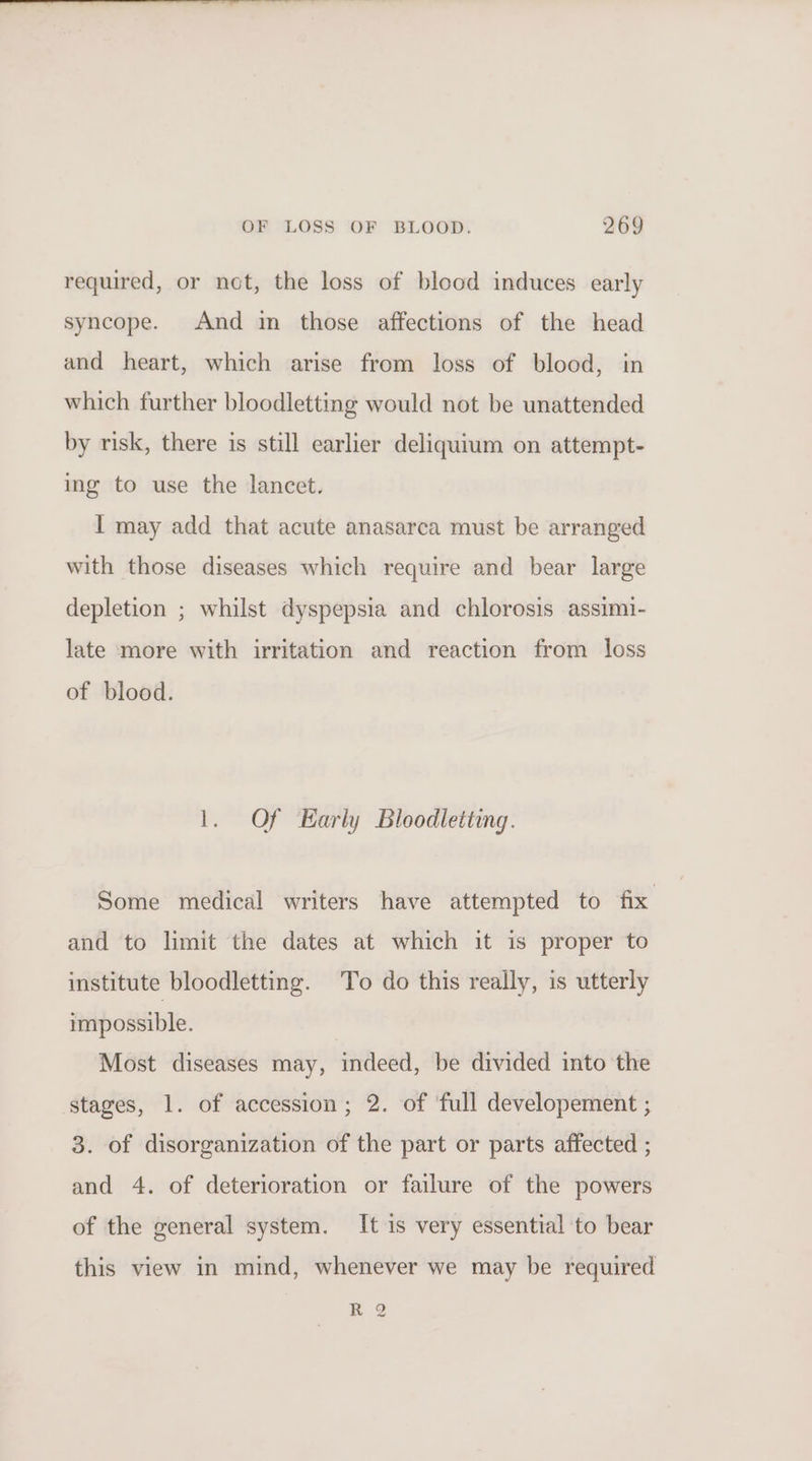 required, or not, the loss of blood induces early syncope. And in those affections of the head and heart, which arise from loss of blood, in which further bloodletting would not be unattended by risk, there is still earlier deliquium on attempt- ing to use the lancet. I may add that acute anasarca must be arranged with those diseases which require and bear large depletion ; whilst dyspepsia and chlorosis assimi- late more with irritation and reaction from loss of blood. 1. Of Early Bloodletting. Some medical writers have attempted to fix and to limit the dates at which it is proper to institute bloodletting. To do this really, is utterly impossible. Most diseases may, indeed, be divided into the stages, 1. of accession; 2. of ‘full developement ; 3. of disorganization of the part or parts affected ; and 4. of deterioration or failure of the powers of the general system. It is very essential to bear this view in mind, whenever we may be required RQ