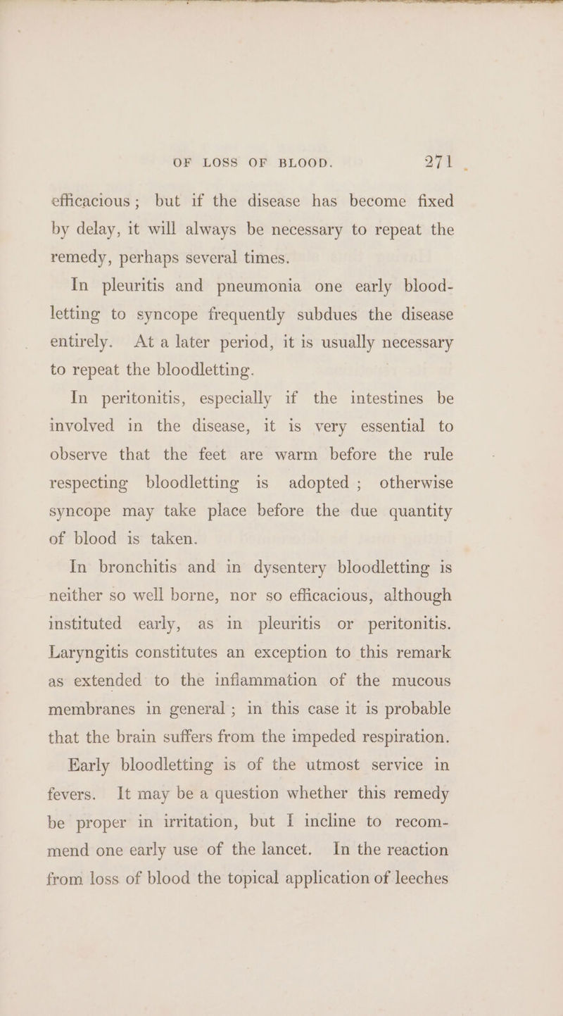 efficacious; but if the disease has become fixed by delay, it will always be necessary to repeat the remedy, perhaps several times. In pleuritis and pneumonia one early blood- letting to syncope frequently subdues the disease entirely. Ata later period, it is usually necessary to repeat the bloodletting. : In peritonitis, especially if the intestines be involved in the disease, it is very essential to observe that the feet are warm before the rule respecting bloodletting is adopted ; otherwise syncope may take place before the due quantity of blood is taken. In bronchitis and in dysentery bloodletting is neither so well borne, nor so efficacious, although instituted early, as in pleuritis or peritonitis. Laryngitis constitutes an exception to this remark as extended to the inflammation of the mucous membranes in general; in this case it 1s probable that the brain suffers from the impeded respiration. Early bloodletting is of the utmost service in fevers. It may be a question whether this remedy be proper in irritation, but I incline to recom- mend one early use of the lancet. In the reaction from loss of blood the topical application of leeches