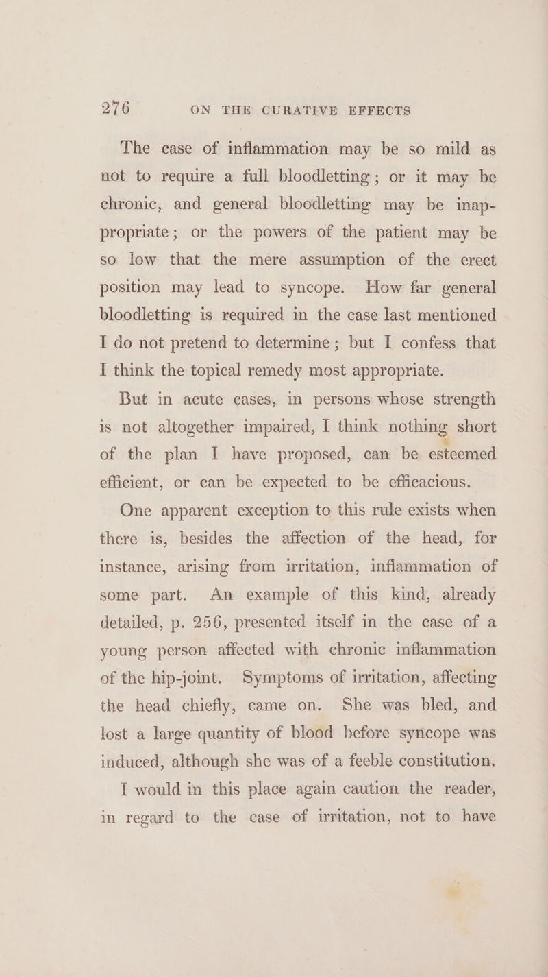 The case of inflammation may be so mild as not to require a full bloodletting; or it may be chronic, and general bloodletting may be inap- propriate; or the powers of the patient may be so low that the mere assumption of the erect position may lead to syncope. How far general bloodletting is required in the case last mentioned I do not pretend to determine ; but I confess that I think the topical remedy most appropriate. But in acute cases, in persons whose strength is not altogether impaired, I think nothing short of the plan I have proposed, can be esteemed efficient, or can be expected to be efficacious. One apparent exception to this rule exists when there is, besides the affection of the head, for instance, arising from irritation, inflammation of some part. An example of this kind, already detailed, p. 256, presented itself in the case of a young person affected with chronic inflammation of the hip-joint. Symptoms of irritation, affecting the head chiefly, came on. She was bled, and lost a large quantity of blood before syncope was induced, although she was of a feeble constitution. I would in this place again caution the reader, in regard to the case of irritation, not to have