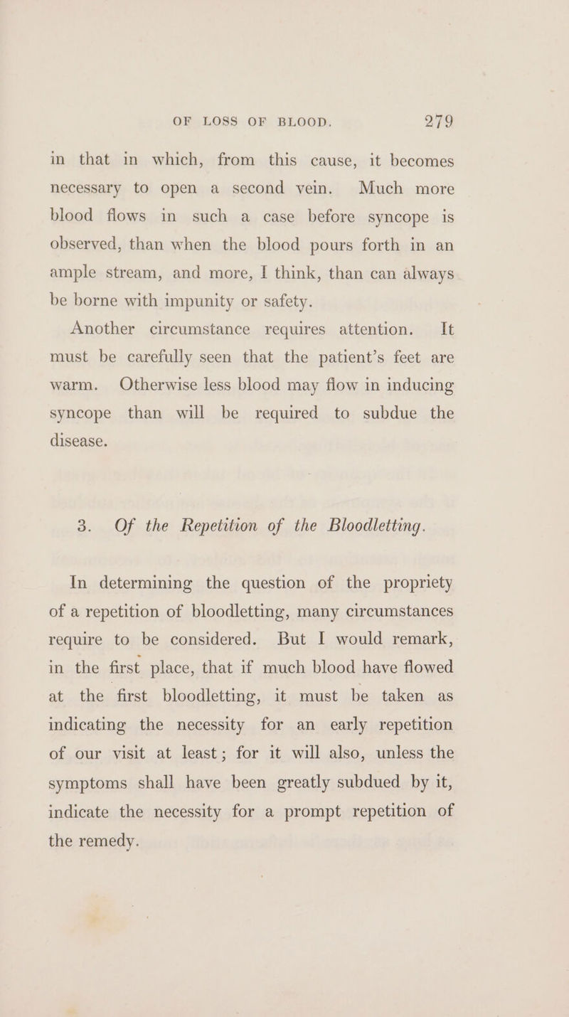 in that in which, from this cause, it becomes necessary to open a second vein. Much more blood flows in such a case before syncope is observed, than when the blood pours forth in an ample stream, and more, I think, than can always be borne with impunity or safety. Another circumstance requires attention. It must be carefully seen that the patient’s feet are warm. Otherwise less blood may flow in inducing syncope than will be required to subdue the disease. 3. Of the Repetition of the Bloodletting. In determining the question of the propriety of a repetition of bloodletting, many circumstances require to be considered. But I would remark, in the first place, that if much blood have flowed at the first bloodletting, it must be taken as indicating the necessity for an early repetition of our visit at least; for it will also, unless the symptoms shall have been greatly subdued by it, indicate the necessity for a prompt repetition of the remedy.