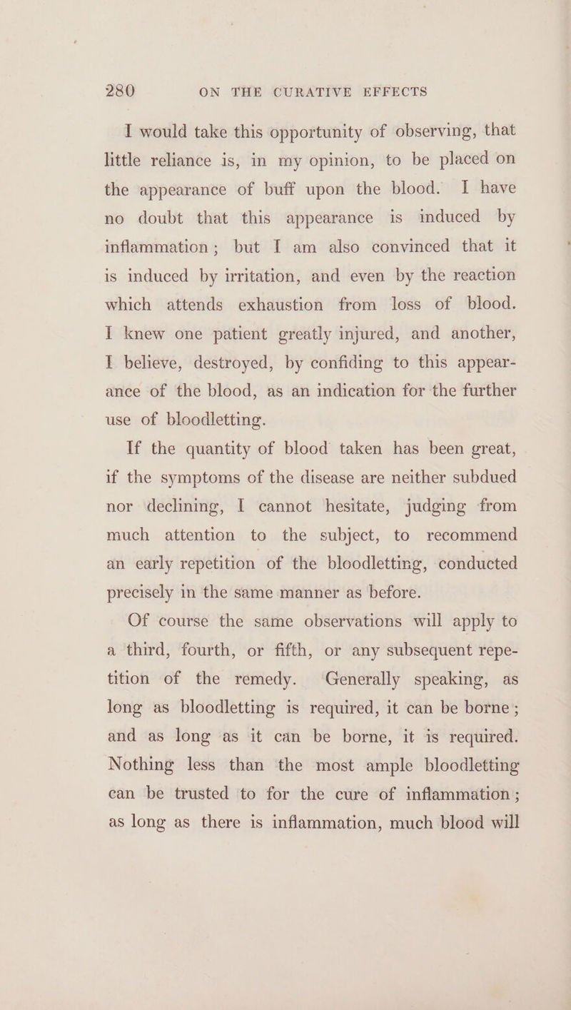 I would take this opportunity of observing, that little reliance is, in my opinion, to be placed on the appearance of buff upon the blood. I have no doubt that this appearance is induced by inflammation; but I am also convinced that it is induced by irritation, and even by the reaction which attends exhaustion from loss of blood. I knew one patient greatly injured, and another, I believe, destroyed, by confiding to this appear- ance of the blood, as an indication for the further use of bloodletting. If the quantity of blood taken has been great, if the symptoms of the disease are neither subdued nor declining, I cannot hesitate, judging from much attention to the subject, to recommend an early repetition of the bloodletting, conducted precisely in the same manner as before. Of course the same observations will apply to a third, fourth, or fifth, or any subsequent repe- tition of the remedy. Generally speaking, as long as bloodletting is required, it can be borne; and as long as it can be borne, it is required. Nothing less than the most ample bloodletting ean be trusted to for the cure of inflammation ; as long as there is inflammation, much blood will