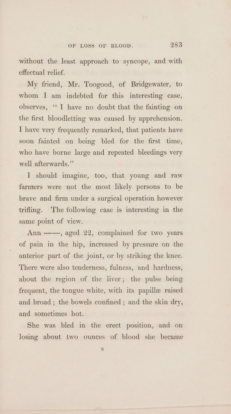 without the least approach to syncope, and with effectual relief. My friend, Mr. Toogood, of Bridgewater, to whom I am indebted for this interesting case, observes, ‘‘ I have no doubt that the fainting on the first bloodletting was caused by apprehension. I have very frequently remarked, that patients have soon fainted on being bled for the first time, who have borne large and repeated bleedings very well afterwards.” I should imagine, too, that young and raw farmers were not the most likely persons to be brave and firm under a surgical operation however trifling. The following case is interesting in the same point of view. Ann ——, aged 22, complained for two years of pain in the hip, increased by pressure on the anterior part of the joint, or by striking the knee. There were also tenderness, fulness, and hardness, about the region of the liver; the pulse being frequent, the tongue white, with its papille raised and broad; the bowels confined ; and the skin dry, and sometimes hot. She was bled in the erect position, and on losing about two ounces of blood she became S