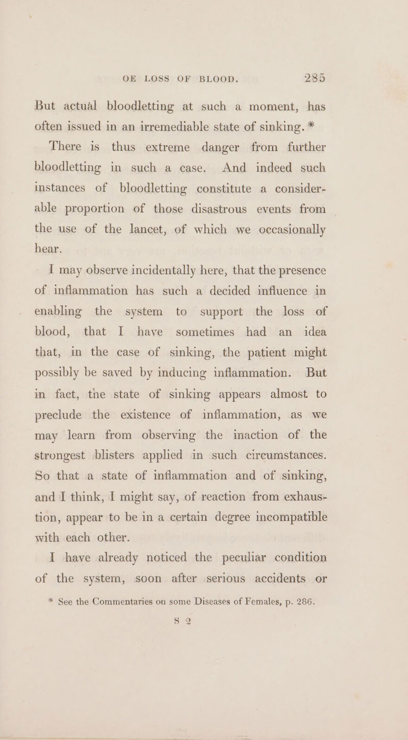 But actual bloodletting at such a moment, has often issued in an irremediable state of sinking. * There is thus extreme danger from further bloodletting in such a case. And indeed such instances of bloodletting constitute a consider- able proportion of those disastrous events from the use of the lancet, of which we occasionally hear. I may observe incidentally here, that the presence of inflammation has such a decided influence in enabling the system to support the loss of blood, that I have sometimes had an_ idea that, in the case of sinking, the patient might possibly be saved by inducing inflammation. But in fact, tne state of sinking appears almost to preclude the existence of inflammation, as we may learn from observing the inaction of. the strongest blisters applied in such circumstances. So that a state of inflammation and of sinking, and I think, I might say, of reaction from exhaus- tion, appear to be in a certain degree incompatible with each other. I have already noticed the peculiar condition of the system, soon after serious accidents or * See the Commentaries on some Diseases of Females, p. 286. 5 2