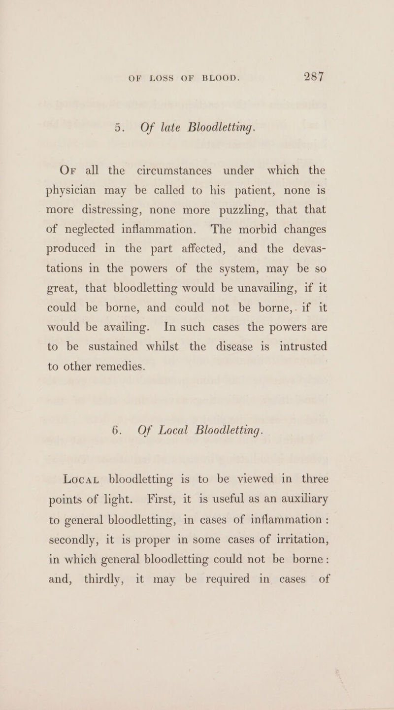 5. Of late Bloodletting. Or all the circumstances under which the physician may be called to his patient, none is more distressing, none more puzzling, that that of neglected inflammation. The morbid changes produced in the part affected, and the devas- tations in the powers of the system, may be so great, that bloodletting would be unavailing, if it could be borne, and could not be borne,. if it would be availing. In such cases the powers are to be sustained whilst the disease 1s intrusted to other remedies. 6. Of Local Bloodletting. Locat bloodletting is to be viewed in three points of light. First, it is useful as an auxiliary to general bloodletting, in cases of inflammation : secondly, it is proper in some cases of irritation, in which general bloodletting could not be borne: and, thirdly, it may be required in cases of