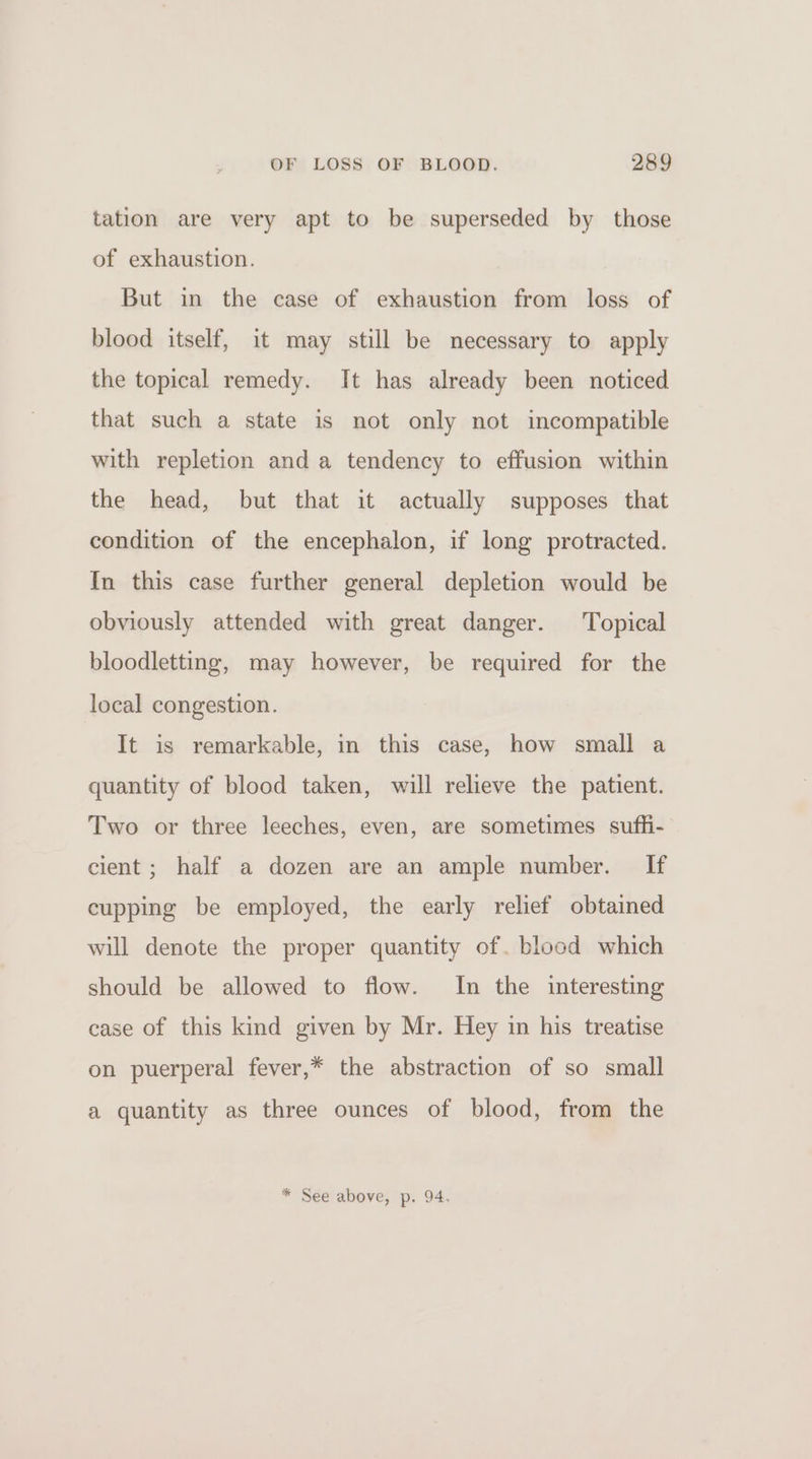 tation are very apt to be superseded by those of exhaustion. But in the case of exhaustion from loss of blood itself, it may still be necessary to apply the topical remedy. It has already been noticed that such a state is not only not incompatible with repletion and a tendency to effusion within the head, but that it actually supposes that condition of the encephalon, if long protracted. In this case further general depletion would be obviously attended with great danger. Topical bloodletting, may however, be required for the local congestion. It is remarkable, in this case, how small a quantity of blood taken, will relieve the patient. Two or three leeches, even, are sometimes sufhi- cient ; half a dozen are an ample number. If cupping be employed, the early relief obtained will denote the proper quantity of. blood which should be allowed to flow. In the interesting case of this kind given by Mr. Hey in his treatise on puerperal fever,* the abstraction of so small a quantity as three ounces of blood, from the * See above, p. 94.