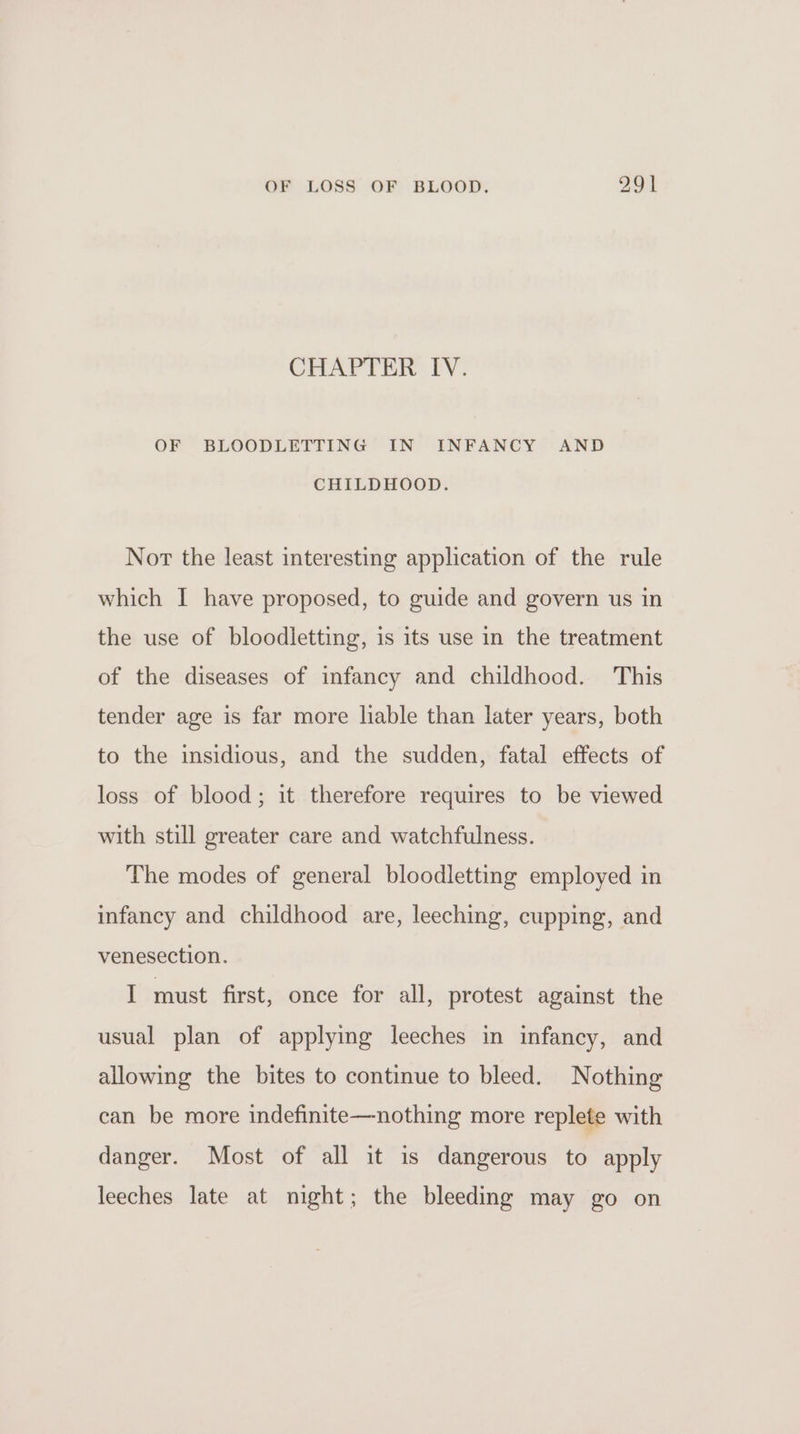 CHAPTER IV. OF BLOODLETTING IN INFANCY AND CHILDHOOD. Nor the least interesting application of the rule which I have proposed, to guide and govern us in the use of bloodletting, is its use in the treatment of the diseases of infancy and childhood. This tender age is far more lable than later years, both to the insidious, and the sudden, fatal effects of loss of blood; it therefore requires to be viewed with still greater care and watchfulness. The modes of general bloodletting employed in infancy and childhood are, leeching, cupping, and venesection. I must first, once for all, protest against the usual plan of applying leeches in infancy, and allowing the bites to continue to bleed. Nothing can be more indefinite—nothing more replete with danger. Most of all it is dangerous to apply leeches late at night; the bleeding may go on