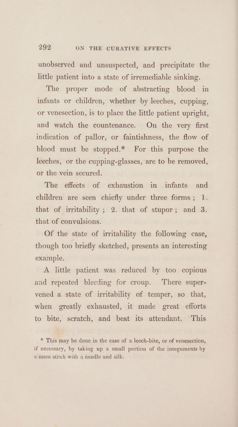 unobserved and unsuspected, and precipitate the little patient into a state of irremediable sinking. The proper mode of abstracting blood in infants or children, whether by leeches, cupping, or venesection, is to place the little patient upright, and watch the countenance. On the very first indication of pallor, or faintishness, the flow of blood must be stopped.* For this purpose the leeches, or the cupping-glasses, are to be removed, or the vein secured. The effects of exhaustion in infants and children are seen chiefly under three forms; 1. that of irritability ; 2. that of stupor; and 3. that of convulsions. Of the state of irritability the following case, though too briefly sketched, presents an interesting example. A little patient was reduced by too copious and repeated bleeding for croup. There super- vened a state of irritability of temper, so that, when greatly exhausted, it made great efforts to bite, scratch, and beat its attendant. This * This may be done in the case of a leech-bite, or of venesection, if necessary, by taking up a small portion of the integuments by a mere stitch with a needle and silk.