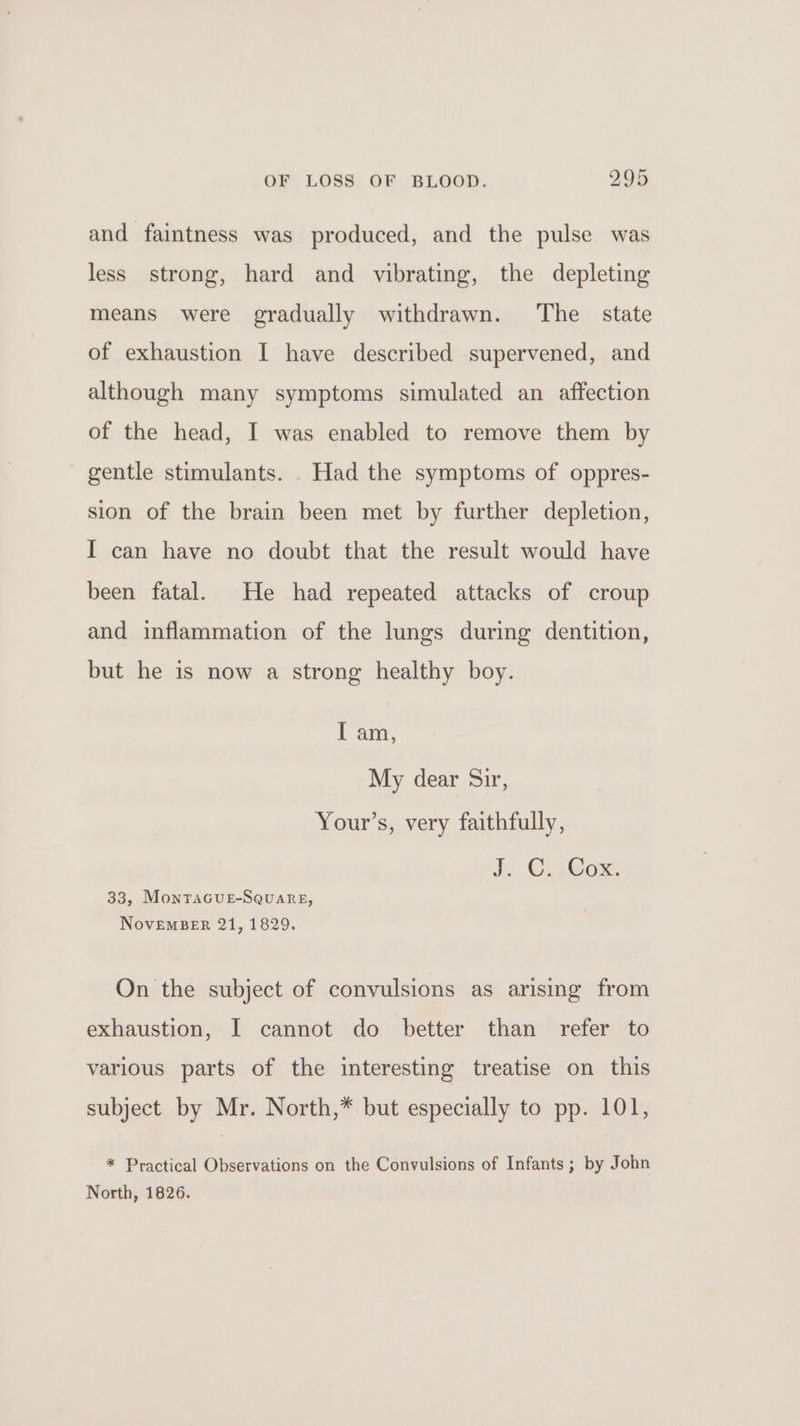 and faintness was produced, and the pulse was less strong, hard and vibrating, the depleting means were gradually withdrawn. The state of exhaustion I have described supervened, and although many symptoms simulated an affection of the head, I was enabled to remove them by gentle stimulants. . Had the symptoms of oppres- sion of the brain been met by further depletion, I can have no doubt that the result would have been fatal. He had repeated attacks of croup and inflammation of the lungs during dentition, but he is now a strong healthy boy. I am, My dear Sir, Your’s, very faithfully, i Cox: 33, MonTaGuE-SQuare, NovEMBER 21, 1829. On the subject of convulsions as arising from exhaustion, I cannot do better than refer to various parts of the interesting treatise on this subject by Mr. North,* but especially to pp. 101, * Practical Observations on the Convulsions of Infants ; by John North, 1826.