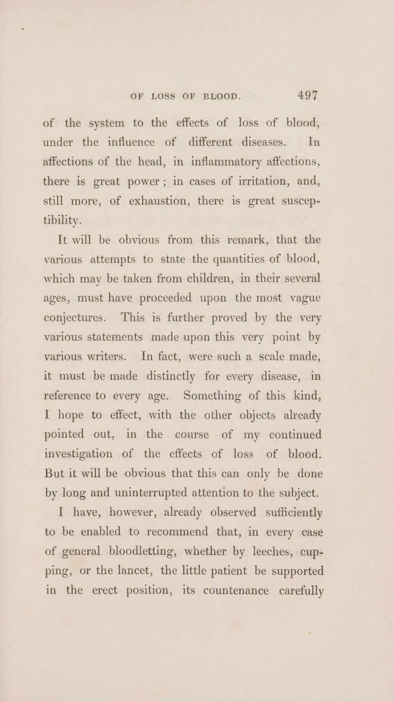 of the system to the effects of loss of blood, under the influence of different diseases. In affections of the head, in inflammatory affections, there is great power; in cases of irritation, and, still more, of exhaustion, there is great suscep- tibility. It will be obvious from this remark, that the various attempts to state the quantities of blood, which may be taken from children, in their several ages, must have proceeded upon the most vague conjectures. This is further proved by the very various statements made upon this very point by various writers. In fact, were such a scale made, it must be made distinctly for every disease, in reference to every age. Something of this kind, I hope to effect, with the other objects already pointed out, in the course of my continued investigation of the effects of loss of blood. But it will be obvious that this can only be done by long and uninterrupted attention to the subject. I have, however, already observed sufficiently to be enabled to recommend that, in every case of general bloodletting, whether by leeches, cup- ping, or the lancet, the little patient be supported in the erect position, its countenance carefully