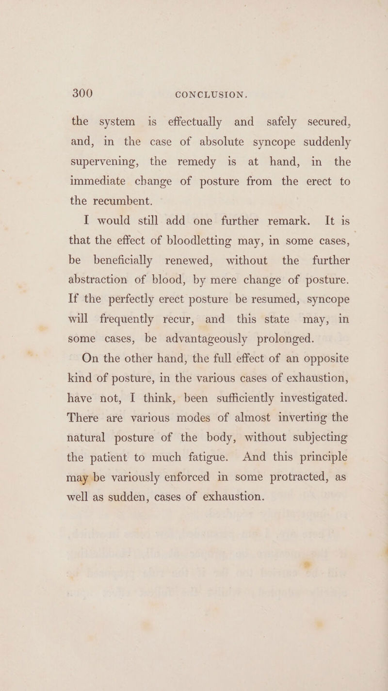 the system is effectually and safely secured, and, in the case of absolute syncope suddenly supervening, the remedy is at hand, in the immediate change of posture from the erect to the recumbent. I would still add one further remark. It is that the effect of bloodletting may, in some cases, be beneficially renewed, without the further abstraction of blood, by mere change of posture. If the perfectly erect posture be resumed, syncope will frequently recur, and this state may, in some cases, be advantageously prolonged. On the other hand, the full effect of an opposite kind of posture, in the various cases of exhaustion, have not, I think, been sufficiently investigated. There are various modes of almost inverting the natural posture of the body, without subjecting the patient to much fatigue. And this principle may be variously enforced in some protracted, as well as sudden, cases of exhaustion.