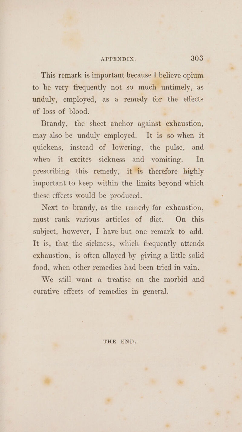 APPENDIX. 300 This remark is important because I believe opium to be very frequently not so much untimely, as unduly, employed, as a remedy for the effects of loss of blood. , Brandy, the sheet anchor against exhaustion, may also be unduly employed. It is so when it quickens, instead of lowering, the pulse, and when it excites sickness and vomiting. In prescribing this remedy, it is therefore highly important to keep within the limits beyond which these effects would be produced. Next to brandy, as the remedy for exhaustion, must rank various articles of diet. On this subject, however, I have but one remark to add. It is, that the sickness, which frequently attends exhaustion, is often allayed by giving a little solid food, when other remedies had been tried in vain. We still want a treatise on the morbid and curative effects of remedies in general. THE END.