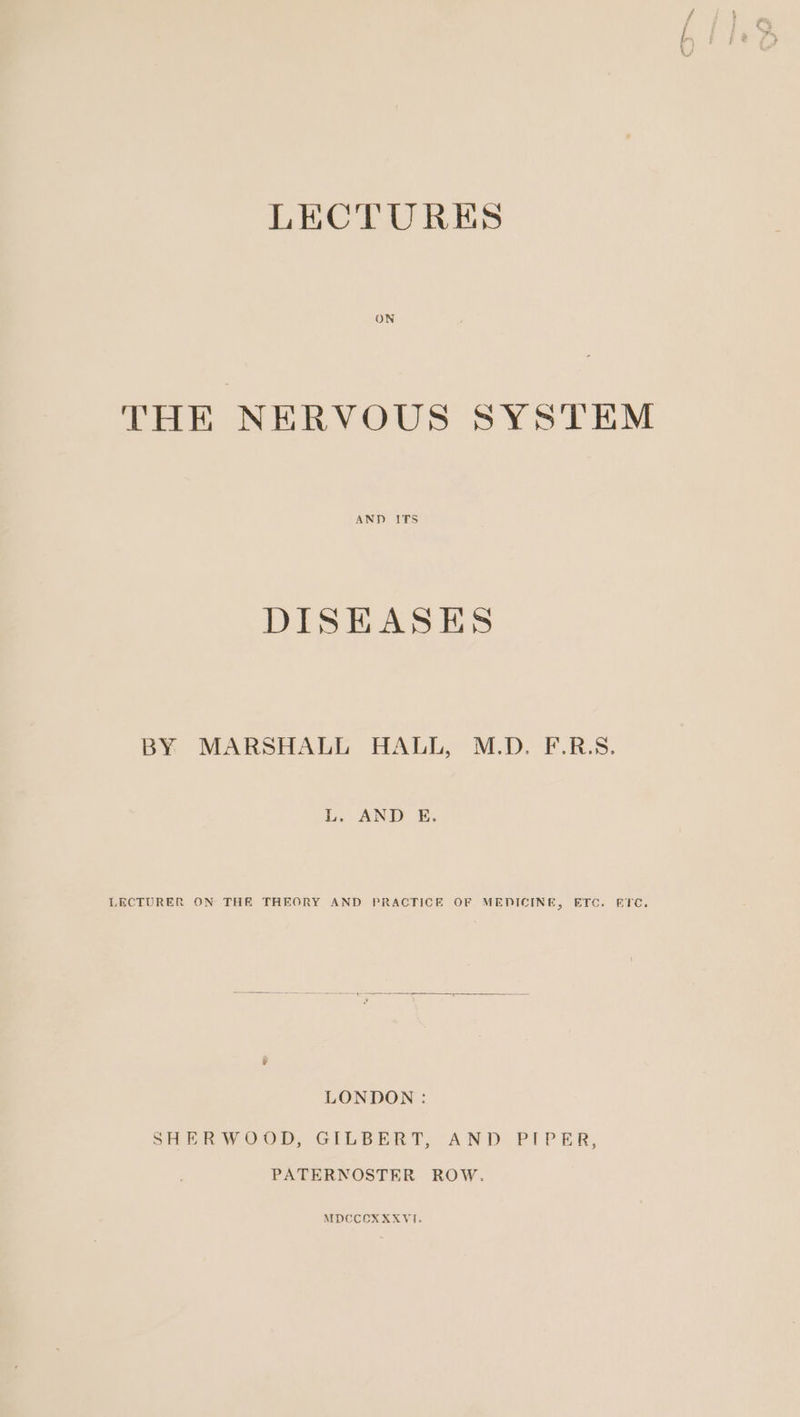 ON THE NERVOUS SYSTEM AND ITS DISEASES BY MARSHALL HALL, M.D. F.R.S. L. AND E. LECTURER ON THE THEORY AND PRACTICE OF MEDICINE, ETC. ETC. LONDON : SHERWOOD, GILBERT, AND PIPER, PATERNOSTER ROW. MDCCOXXXVI.