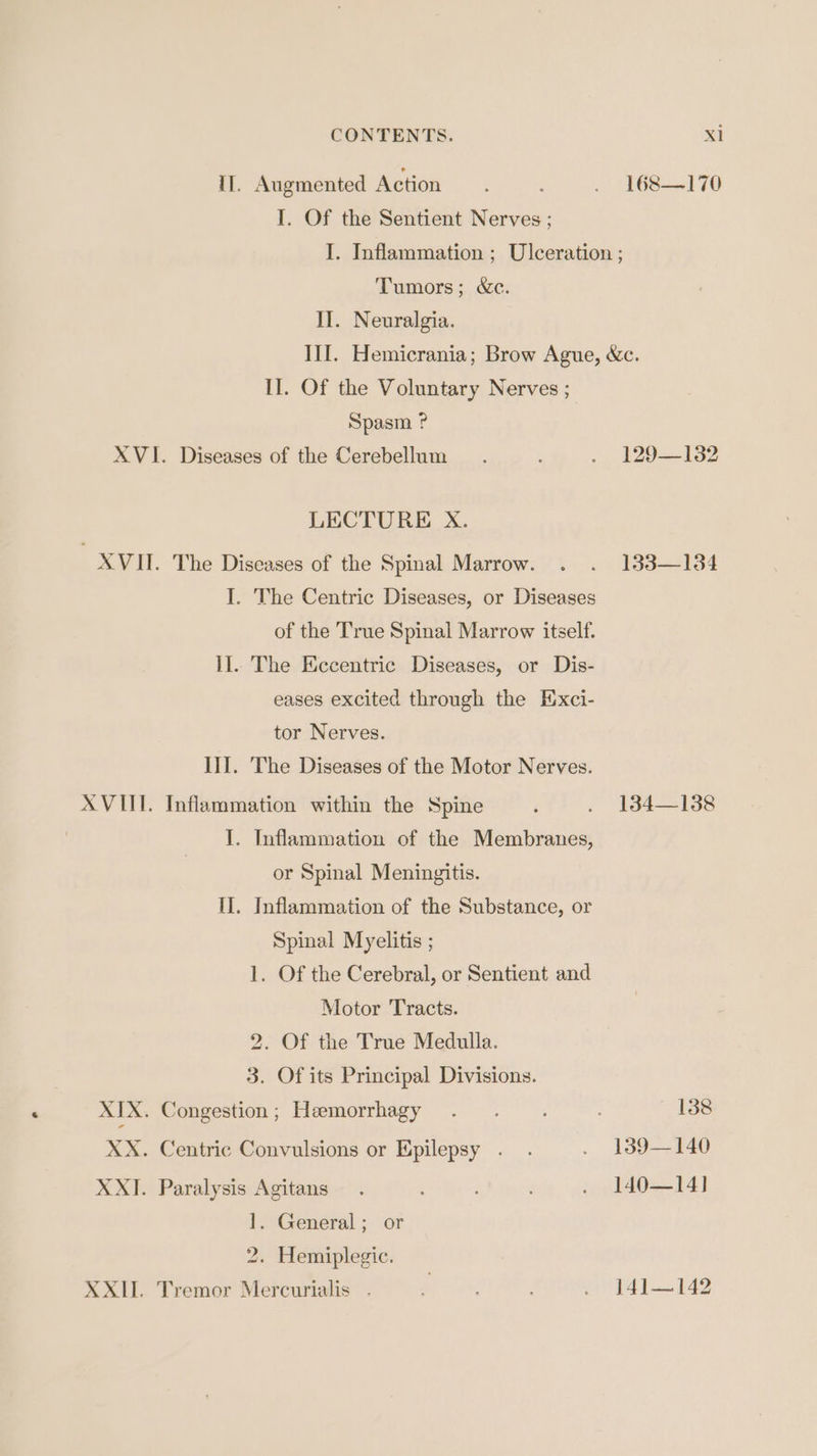 CONTENTS. Xl Il. Augmented Action. ‘ . 168—170 I. Of the Sentient Nerves ; I. Inflammation ; Ulceration ; Tumors; &amp;c. II. Neuralgia. III. Hemicrania; Brow Ague, &amp;c. II. Of the Voluntary Nerves ; Spasm ? XVI. Diseases of the Cerebellum. . 129—132 LECTURE xX. XVII. The Diseases of the Spinal Marrow. . . 133—184 I. The Centric Diseases, or Diseases of the True Spinal Marrow itself. II.. The Eccentric Diseases, or Dis- eases excited through the Exci- tor Nerves. III. The Diseases of the Motor Nerves. XVIII. Inflammation within the Spine F . 4134-138 I. Inflammation of the Membranes, or Spinal Meningitis. II. Inflammation of the Substance, or Spinal Myelitis ; 1. Of the Cerebral, or Sentient and Motor Tracts. 2. Of the True Medulla. 3. Of its Principal Divisions. XIX. Congestion; Hemorrhagy . .. ; 138 XX. Centric Convulsions or Epilepsy . . . 139—140 XXI. Paralysis Agitans. ’ ; . 140—14] 1. General; or 2. Hemiplegic. XXII. Tremor Mercurialis . .- 14]—142