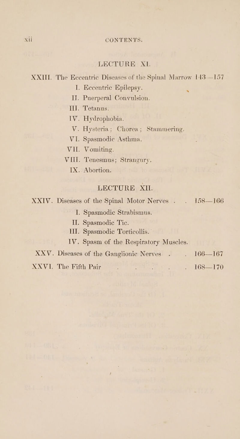 LECTURE XL. XXII. The Eccentric Diseases of the Spinal Marrow 143.—157 I. Eccentric Epilepsy. . If. Puerperal Convulsion. Il. Tetanus. [V. Hydrophobia. V. Hysteria; Chorea; Stammering. VI. Spasmodic Asthma. VI. Vomiting. Vill. Tenesmus; Strangury. IX. Abortion. LECTURE XIL. XXIV. Diseases of the Spinal Motor Nerves . . 158—166 I. Spasmodic Strabismus. II. Spasmodic Tic. III. Spasmodic Torticollis. | 1V. Spasm of the Respiratory Muscles. XXV. Diseases of the Ganglionic Nerves. . 166—167 XXVI, The Fifth Pair 5 Chae . 168—170