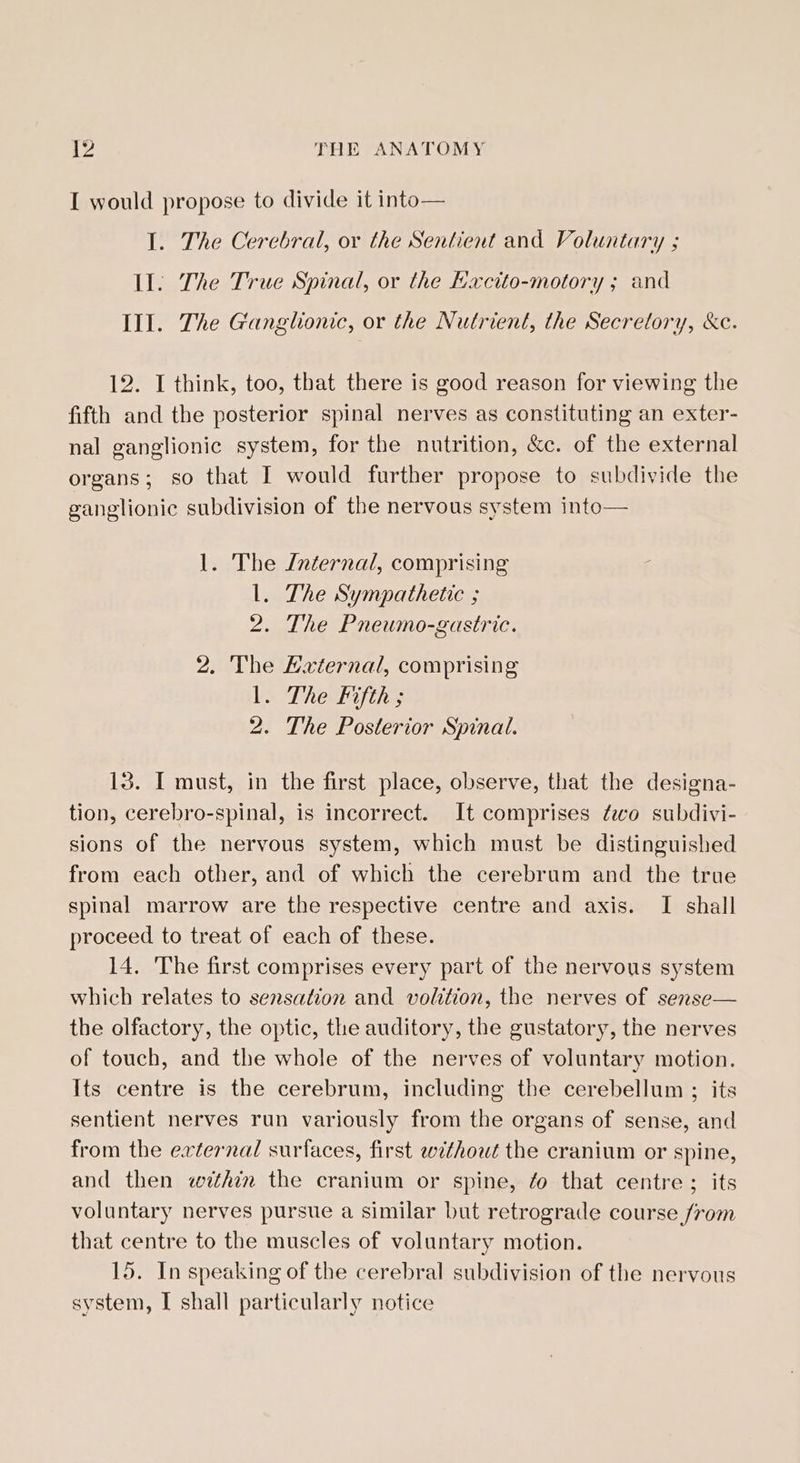 I would propose to divide it into— I. The Cerebral, or the Sentient and Voluntary ; Il. The True Spinal, or the Hacito-motory ; and Ill. The Ganglionic, or the Nutrient, the Secretory, &amp;c. 12. I think, too, that there is good reason for viewing the fifth and the posterior spinal nerves as constituting an exter- nal ganglionic system, for the nutrition, &amp;c. of the external organs; so that I would further propose to subdivide the ganglionic subdivision of the nervous system into— 1. The Internal, comprising l. The Sympathetic ; 2. The Pneumo-gastric. 2. The Haxternal, comprising Vs Thelifires 2. The Posterior Spinal. 13. I must, in the first place, observe, that the designa- tion, cerebro-spinal, is incorrect. It comprises fo subdivi- sions of the nervous system, which must be distinguished from each other, and of which the cerebrum and the true spinal marrow are the respective centre and axis. I shall proceed to treat of each of these. 14. The first comprises every part of the nervous system which relates to sensation and volition, the nerves of serse— the olfactory, the optic, the auditory, the gustatory, the nerves of touch, and the whole of the nerves of voluntary motion. Its centre is the cerebrum, including the cerebellum ; its sentient nerves run variously from the organs of sense, and from the external surfaces, first ewthout the cranium or spine, and then whim the cranium or spine, ¢o that centre ; its voluntary nerves pursue a similar but retrograde course from that centre to the muscles of voluntary motion. 15. In speaking of the cerebral subdivision of the nervous