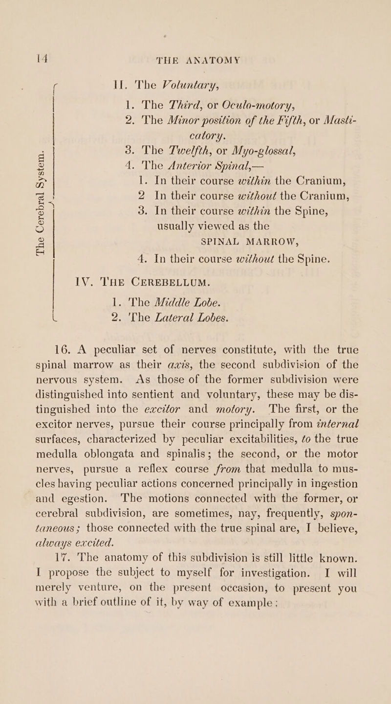 Il. The Voluntary, 1. The Third, or Oculo-motory, 2. The Minor position of the Fifth, or Masti- catory. 3. The Twelfth, or Myo-glossal, 4. The Anterior Spinal,— 1. In their course within the Cranium, 2 In their course without the Cranium, 3. In their course within the Spine, usually viewed as the SPINAL MARROW, \ The Cerebral System. ake 4. In their course without the Spine. LV. THE CEREBELLUM. 1. The ANddle Lobe. a 2. 'The Lateral Lobes. 16. A peculiar set of nerves constitute, with the true spinal marrow as their avis, the second subdivision of the nervous system. As those of the former subdivision were distinguished into sentient and voluntary, these may be dis- tinguished into the excitor and motory. The first, or the excitor nerves, pursue their course principally from cnternal surfaces, characterized by peculiar excitabilities, zo the true medulla oblongata and spinalis; the second, or the motor nerves, pursue a reflex course from that medulla to mus- cles having peculiar actions concerned principally in ingestion and egestion. ‘The motions connected with the former, or cerebral subdivision, are sometimes, nay, frequently, spon- taneous ; those connected with the true spinal are, I believe, always excited. 17. The anatomy of this subdivision is still little known. I propose the subject to myself for investigation. I will merely venture, on the present occasion, to present you with a brief outline of it, by way of example;