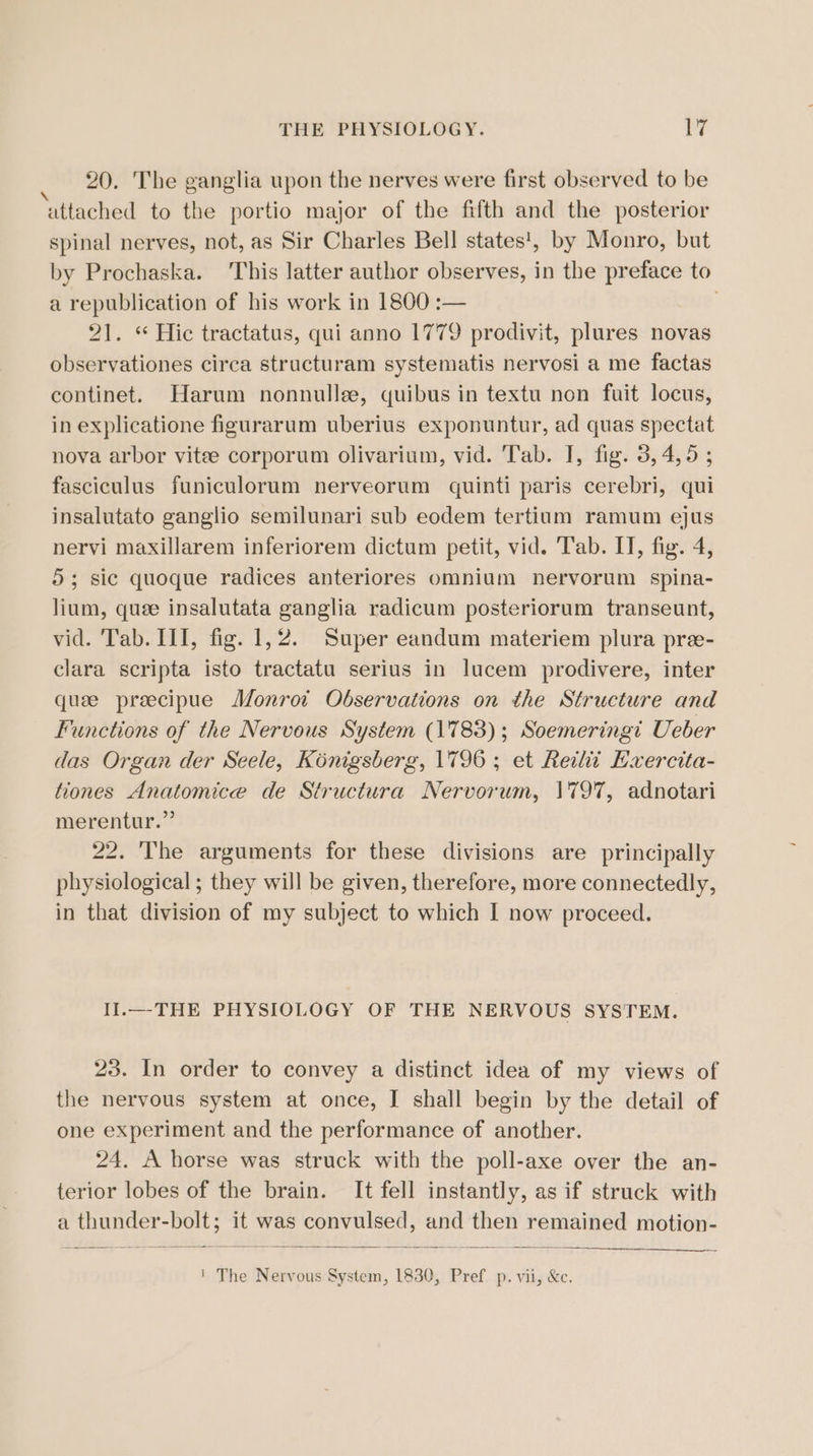 THE PHYSIOLOGY. lrg . 20. The ganglia upon the nerves were first observed to be attached to the portio major of the fifth and the posterior spinal nerves, not, as Sir Charles Bell states!, by Monro, but by Prochaska. This latter author observes, in the preface to a republication of his work in 1800 :— 21. “ Hic tractatus, qui anno 1779 prodivit, plures novas observationes circa structuram systematis nervosi a me factas continet. Harum nonnulle, quibus in textu non fuit locus, in explicatione figurarum uberius exponuntur, ad quas spectat nova arbor vite corporum olivarium, vid. Tab. I, fig. 3, 4,95 ; fasciculus funiculorum nerveorum quinti paris cerebri, qui insalutato ganglio semilunari sub eodem tertium ramum ejus nervi maxillarem inferiorem dictum petit, vid. Tab. IT, fig. 4, 5; sic quoque radices anteriores omnium nervorum spina- lium, quee insalutata ganglia radicum posteriorum transeunt, vid. Tab. III, fig. 1,2. Super eandum materiem plura pre- clara scripta isto tractatu serius in lucem prodivere, inter quae preecipue Monrot Observations on the Structure and Functions of the Nervous System (1783); Soemeringi Ueber das Organ der Seele, Konigsberg, 1796; et Reilit Hxercita- tiones Anatomice de Structura Nervorum, \797, adnotari merentur.” 22. 'The arguments for these divisions are principally physiological; they will be given, therefore, more connectedly, in that division of my subject to which I now proceed. Il.—THE PHYSIOLOGY OF THE NERVOUS SYSTEM. 23. In order to convey a distinct idea of my views of the nervous system at once, I shall begin by the detail of one experiment and the performance of another. 24. A horse was struck with the poll-axe over the an- terior lobes of the brain. It fell instantly, as if struck with a thunder-bolt; it was convulsed, and then remained motion- ' The Nervous System, 1830, Pref. p. vii, &amp;c.