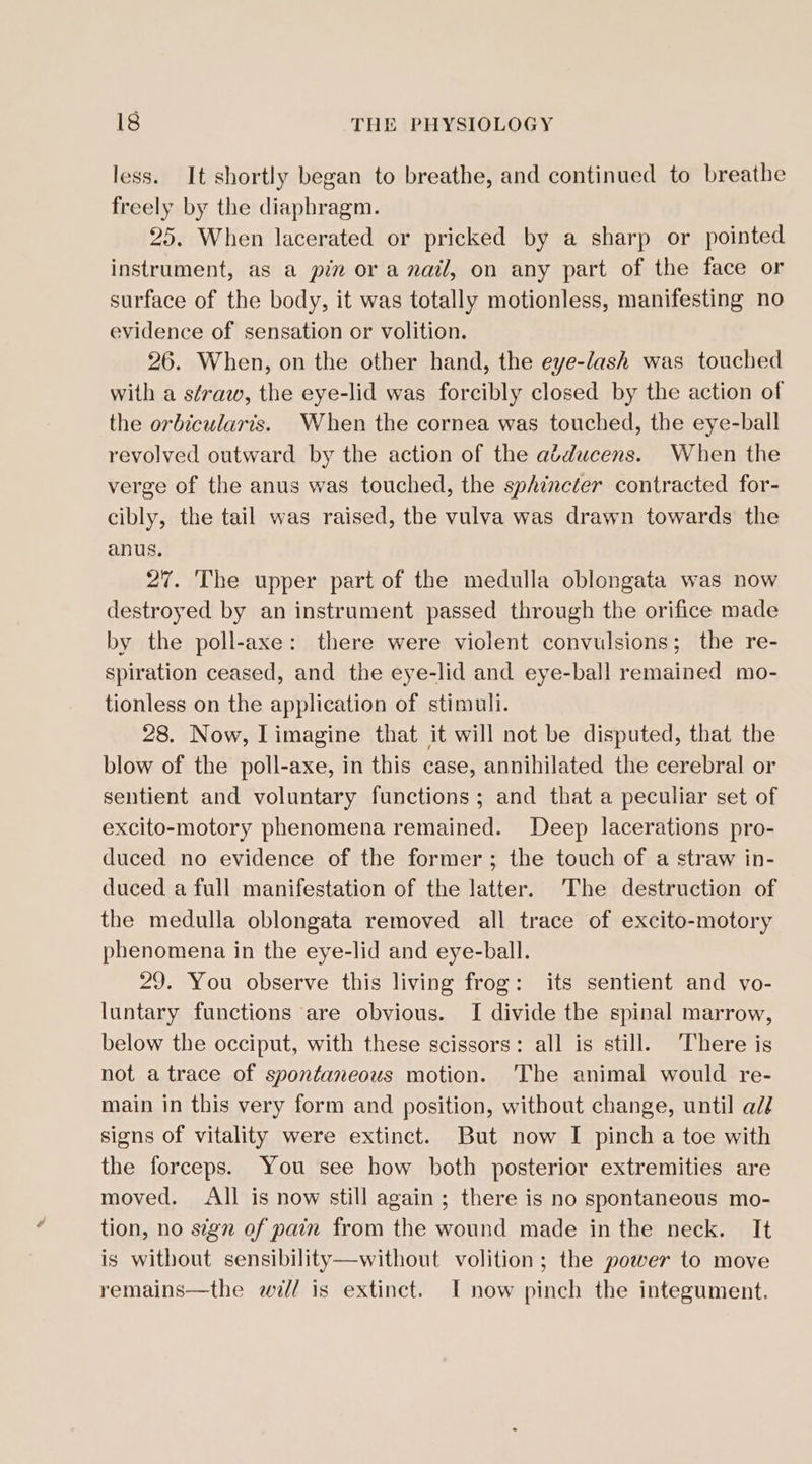 less. It shortly began to breathe, and continued to breathe freely by the diaphragm. 25. When lacerated or pricked by a sharp or pointed instrument, as a pin or a nail, on any part of the face or surface of the body, it was totally motionless, manifesting no evidence of sensation or volition. 26. When, on the other hand, the eye-lash was touched with a straw, the eye-lid was forcibly closed by the action of the orbicularis. When the cornea was touched, the eye-ball revolved outward by the action of the adducens. When the verge of the anus was touched, the sphincter contracted for- cibly, the tail was raised, the vulva was drawn towards the anus. 27. The upper part of the medulla oblongata was now destroyed by an instrument passed through the orifice made by the poll-axe: there were violent convulsions; the re- spiration ceased, and the eye-lid and eye-ball remained mo- tionless on the application of stimuli. 28. Now, Limagine that it will not be disputed, that the blow of the poll-axe, in this case, annihilated the cerebral or sentient and voluntary functions; and that a peculiar set of excito-motory phenomena remained. Deep lacerations pro- duced no evidence of the former; the touch of a straw in- duced a full manifestation of the latter. The destruction of the medulla oblongata removed all trace of excito-motory phenomena in the eye-lid and eye-ball. 29. You observe this living frog: its sentient and vo- luntary functions are obvious. I divide the spinal marrow, below the occiput, with these scissors: all is still. There is not a trace of spontaneous motion. The animal would re- main in this very form and position, without change, until ali signs of vitality were extinct. But now I pinch a toe with the forceps. You see how both posterior extremities are moved. All is now still again; there is no spontaneous mo- tion, no sign of pain from the wound made in the neck. It is without sensibility—without volition; the power to move remains—the will is extinct. I now pinch the integument.