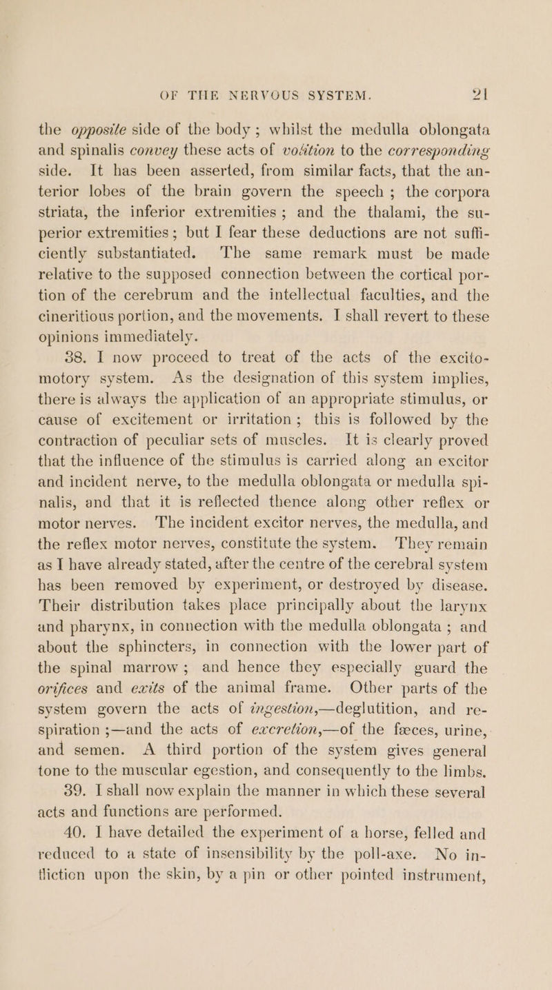 the opposite side of the body ; whilst the medulla oblongata and spinalis convey these acts of vodtion to the corresponding side. It has been asserted, from similar facts, that the an- terior lobes of the brain govern the speech ; the corpora striata, the inferior extremities; and the thalami, the su- perior extremities ; but I fear these deductions are not suffi- ciently substantiated. The same remark must be made relative to the supposed connection between the cortical por- tion of the cerebrum and the intellectual faculties, and the cineritious portion, and the movements. I shall revert to these opinions immediately. 38. I now proceed to treat of the acts of the excito- motory system. As the designation of this system implies, there is always the application of an appropriate stimulus, or cause of excitement or irritation; this is followed by the contraction of peculiar sets of muscles. It is clearly proved that the influence of the stimulus is carried along an excitor and incident nerve, to the medulla oblongata or medulla spi- nalis, and that it is reflected thence along other reflex or motor nerves. ‘The incident excitor nerves, the medulla, and the reflex motor nerves, constitute the system. They remain as I have already stated, after the centre of the cerebral system has been removed by experiment, or destroyed by disease. Their distribution takes place principally about the larynx and pharynx, in connection with the medulla oblongata ; and about the sphincters, in connection with the lower part of the spinal marrow; and hence they especially guard the orifices and exits of the animal frame. Otber parts of the system govern the acts of cngestion,—deglutition, and re- spiration ;—and the acts of excretion,—of the feeces, urine, and semen. A third portion of the system gives general tone to the muscular egestion, and consequently to the limbs. 39. I shall now explain the manner in which these several acts and functions are performed. 40. I have detailed the experiment of a horse, felled and reduced to a state of insensibility by the poll-axe. No in- fliction upon the skin, by a pin or other pointed instrument,