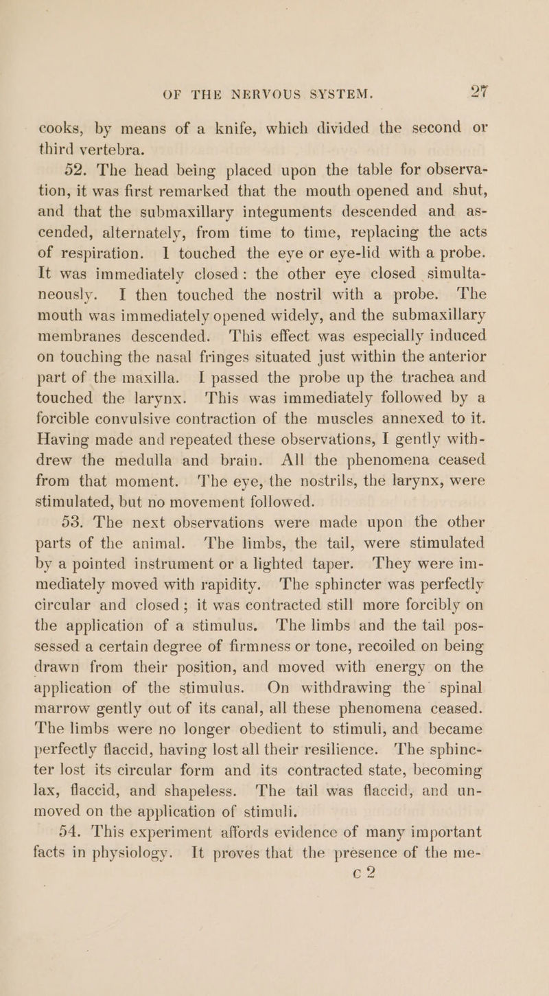 cooks, by means of a knife, which divided the second or third vertebra. 52. The head being placed upon the table for observa- tion, it was first remarked that the mouth opened and. shut, and that the submaxillary integuments descended and as- cended, alternately, from time to time, replacing the acts of respiration. 1 touched the eye or eye-lid with a probe. It was immediately closed: the other eye closed simulta- neously. I then touched the nostril with a probe. ‘The mouth was immediately opened widely, and the submaxillary membranes descended. This effect was especially induced on touching the nasal fringes situated just within the anterior part of the maxilla. I passed the probe up the trachea and touched the larynx. This was immediately followed by a forcible convulsive contraction of the muscles annexed to it. Having made and repeated these observations, I gently with- drew the medulla and brain. All the phenomena ceased from that moment. ‘The eye, the nostrils, the larynx, were stimulated, but no movement followed. 53. The next observations were made upon the other parts of the animal. The limbs, the tail, were stimulated by a pointed instrument or a lighted taper. They were im- mediately moved with rapidity. The sphincter was perfectly circular and closed; it was contracted still more forcibly on the application of a stimulus. The limbs and the tail pos- sessed a certain degree of firmness or tone, recoiled on being drawn from their position, and moved with energy on the application of the stimulus. On withdrawing the’ spinal marrow gently out of its canal, all these phenomena ceased. The limbs were no longer obedient to stimuli, and became perfectly flaccid, having lost all their resilience. The sphinc- ter lost its circular form and its contracted state, becoming lax, flaccid, and shapeless. The tail was flaccid, and un- moved on the application of stimuli. D4. This experiment affords evidence of many important facts in physiology. It proves that the presence of the me- C2