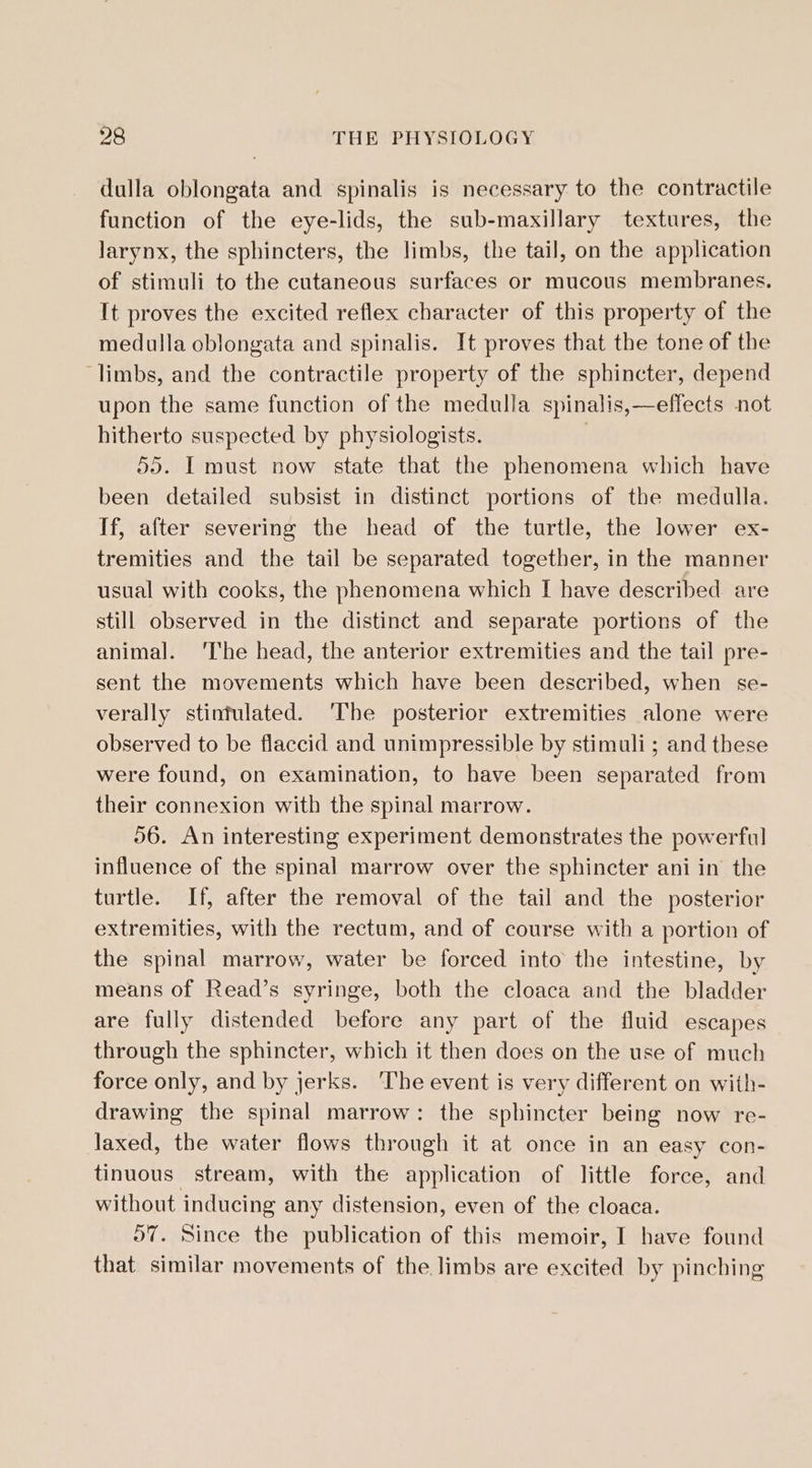 dulla oblongata and spinalis is necessary to the contractile function of the eye-lids, the sub-maxillary textures, the larynx, the sphincters, the limbs, the tail, on the application of stimuli to the cutaneous surfaces or mucous membranes. It proves the excited reflex character of this property of the medulla oblongata and spinalis. It proves that the tone of the ‘limbs, and the contractile property of the sphincter, depend upon the same function of the medulla spinalis,—effects not hitherto suspected by physiologists. | 55. I must now state that the phenomena which have been detailed subsist in distinct portions of the medulla. If, after severing the head of the turtle, the lower ex- tremities and the tail be separated together, in the manner usual with cooks, the phenomena which I have described are still observed in the distinct and separate portions of the animal. ‘The head, the anterior extremities and the tail pre- sent the movements which have been described, when se- verally stinfulated. ‘The posterior extremities alone were observed to be flaccid and unimpressible by stimuli ; and these were found, on examination, to have been separated from their connexion with the spinal marrow. 56. An interesting experiment demonstrates the powerful influence of the spinal marrow over the sphincter ani in the turtle. If, after the removal of the tail and the posterior extremities, with the rectum, and of course with a portion of the spinal marrow, water be forced into the intestine, by means of Read’s syringe, both the cloaca and the bladder are fully distended before any part of the fluid escapes through the sphincter, which it then does on the use of much force only, and by jerks. The event is very different on with- drawing the spinal marrow: the sphincter being now re- laxed, the water flows through it at once in an easy con- tinuous stream, with the application of little force, and without inducing any distension, even of the cloaca. 57. Since the publication of this memoir, I have found that similar movements of the limbs are excited by pinching