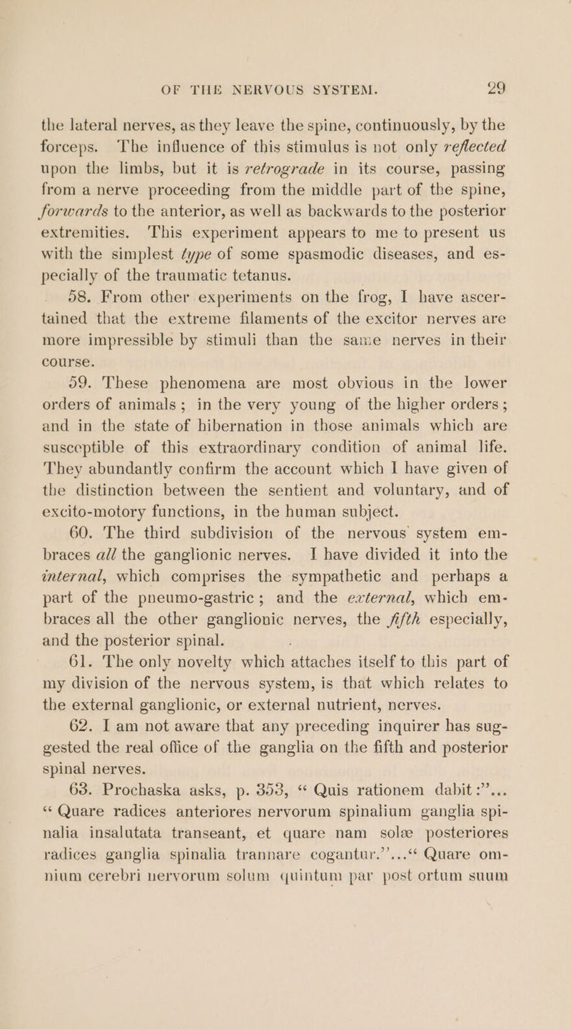 the lateral nerves, as they leave the spine, continuously, by the forceps. The influence of this stimulus is not only reflected upon the limbs, but it is retrograde in its course, passing from a nerve proceeding from the middle part of the spine, forwards to the anterior, as well as backwards to the posterior extremities. ‘This experiment appears to me to present us with the simplest type of some spasmodic diseases, and es- pecially of the traumatic tetanus. | 58. From other experiments on the frog, I have ascer- tained that the extreme filaments of the excitor nerves are more impressible by stimuli than the same nerves in their course. 59. These phenomena are most obvious in the lower orders of animals; in the very young of the higher orders ; and in the state of hibernation in those animals which are susceptible of this extraordinary condition of animal life. They abundantly confirm the account which I have given of the distinction between the sentient and voluntary, and of excito-motory functions, in the human subject. 60. The third subdivision of the nervous system em- braces all the ganglionic nerves. I have divided it into the internal, which comprises the sympathetic and perhaps a part of the pneumo-gastric; and the external, which em- braces all the other ganglionic nerves, the fi/th especially, and the posterior spinal. 61. The only novelty which auaehes itself to this part of my division of the nervous system, is that which relates to the external ganglionic, or external nutrient, nerves. 62. I am not aware that any preceding inquirer has sug- gested the real office of the ganglia on the fifth and posterior spinal nerves. 63. Prochaska asks, p. 353, “ Quis rationem dabit:’... ‘*‘ Quare radices anteriores nervorum spinalium ganglia spi- nalia insalutata transeant, et quare nam sole posteriores radices ganglia spinalia trannare cogantur.’’...“* Quare om- nium cerebri neryorum solum quintum par post ortum suum