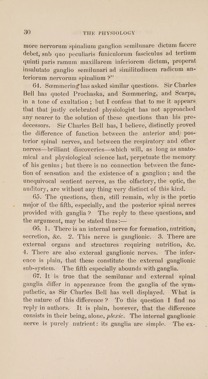 more nervorum spinalium ganglion semilunare dictum facere debet, sub quo peculiaris funiculorum fasciculus ad tertium quinti paris ramum maxillarem inferiorem dictum, properat insalutato ganglio semilunari ad similitudinem radicum an- teriorum nervorum spinalium ?” 64. Scommering*has asked similar questions. Sir Charles Bell has quoted Prochaska, and Scemmering, and Scarpa, in a tone of exultation; but I confess that to me it appears that that justly celebrated physiologist has not approached any nearer to the solution of these questions than his pre- decessors. Sir Charles Bell has, I believe, distinctly proved the difference of function between the anterior and) pos- terior spinal nerves, and between the respiratory and other nerves—brilliant discoveries—which will, as long as anato- mical and physiological science last, perpetuate the memory of his genius; but there is no connection between the func- tion of sensation and the existence of a ganglion; and the unequivocal sentient nerves, as the olfactory, the optic, the auditory, are without any thing very distinct of this kind. 65. The questions, then, still remain, why is the portio major of the fifth, especially, and the posterior spinal nerves provided with ganglia? The reply to these questions, and the argument, may be stated thus :— 66. 1. There is an internal nerve for formation, nutrition, secretion, &amp;c. 2. This nerve is ganglionic. 3. There are external organs and structures requiring nutrition, &amp;c. 4. There are also external ganglionic nerves. ‘The infer- ence is plain, that these constitute the external ganglionic sub-system. The fifth especially abounds with ganglia. 67. It is true that the semilunar and external spinal ganglia differ in appearance from the ganglia of the sym- pathetic, as Sir Charles Bell has well displayed. What is the nature of this difference 2? ‘To this question I find no reply in authors. It is plain, however, that the difference consists in their being, alone, plexic. 'The internal ganglionic nerve is purely nutrient: its ganglia are simple. ‘The ex-