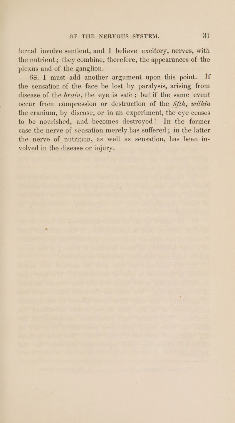 ternal involve sentient, and I believe excitory, nerves, with the nutrient ; they combine, therefore, the appearances of the plexus and of the ganglion. 68. I must add another argument upon this point. If the sensation of the face be lost by paralysis, arising from disease of the drain, the eye is safe; but if the same event occur from compression or destruction of the fifth, within the cranium, by disease, or in an experiment, the eye ceases to be nourished, and becomes destroyed! In the former case the nerve of sensation merely has suffered ; in the latter the nerve of nutrition, as well as sensation, has been in- volved in the disease or injury.