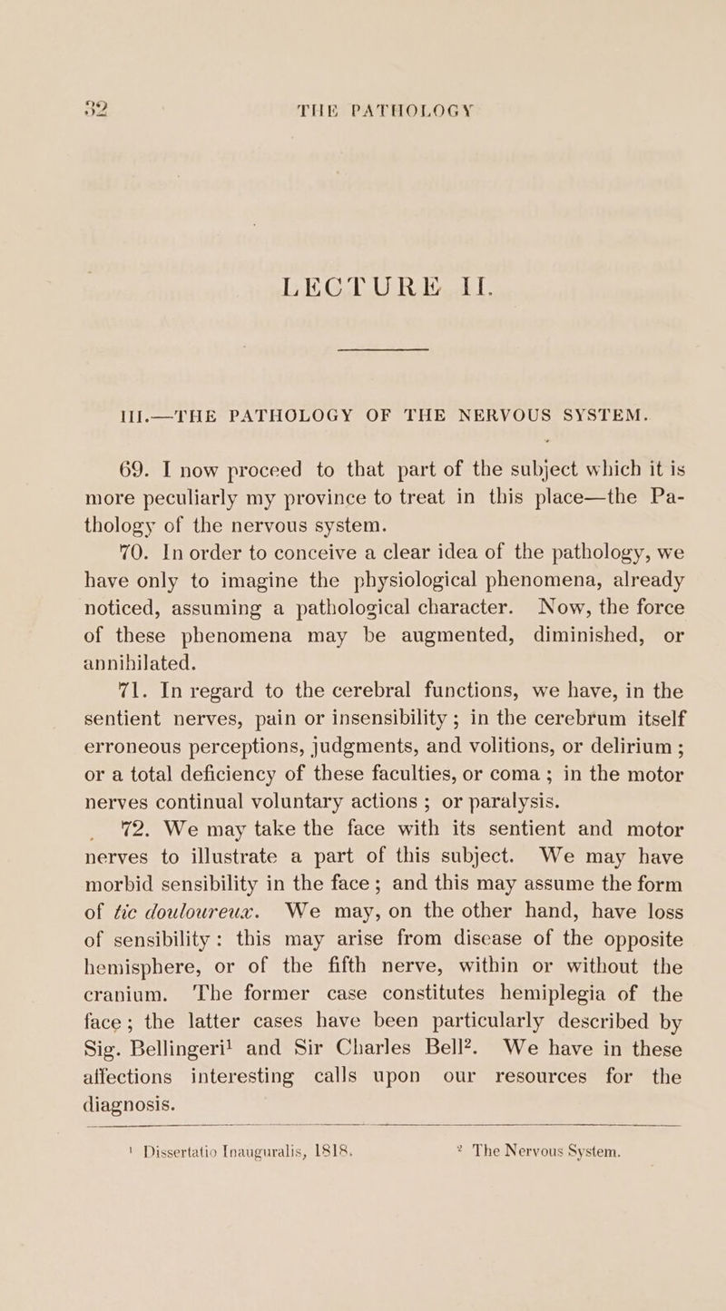 LECTURE II. IIJl.—THE PATHOLOGY OF THE NERVOUS SYSTEM. 69. I now proceed to that part of the subject which it is more peculiarly my province to treat in this place—the Pa- thology of the nervous system. 70. In order to conceive a clear idea of the pathology, we have only to imagine the physiological phenomena, already noticed, assuming a pathological character. Now, the force of these phenomena may be augmented, diminished, or annihilated. 71. In regard to the cerebral functions, we have, in the sentient nerves, pain or insensibility ; in the cerebrum itself erroneous perceptions, Judgments, and volitions, or delirium ; or a total deficiency of these faculties, or coma ; in the motor nerves continual voluntary actions ; or paralysis. 72. We may take the face with its sentient and motor nerves to illustrate a part of this subject. We may have morbid sensibility in the face ; and this may assume the form of tic douloureux. We may, on the other hand, have loss of sensibility: this may arise from disease of the opposite hemisphere, or of the fifth nerve, within or without the cranium. The former case constitutes hemiplegia of the face; the latter cases have been particularly described by Sig. Bellingeri! and Sir Charles Bell?. We have in these alfections interesting calls upon our resources for the diagnosis. ! Dissertatio Inauguralis, 1818. 2 The Nervous System.