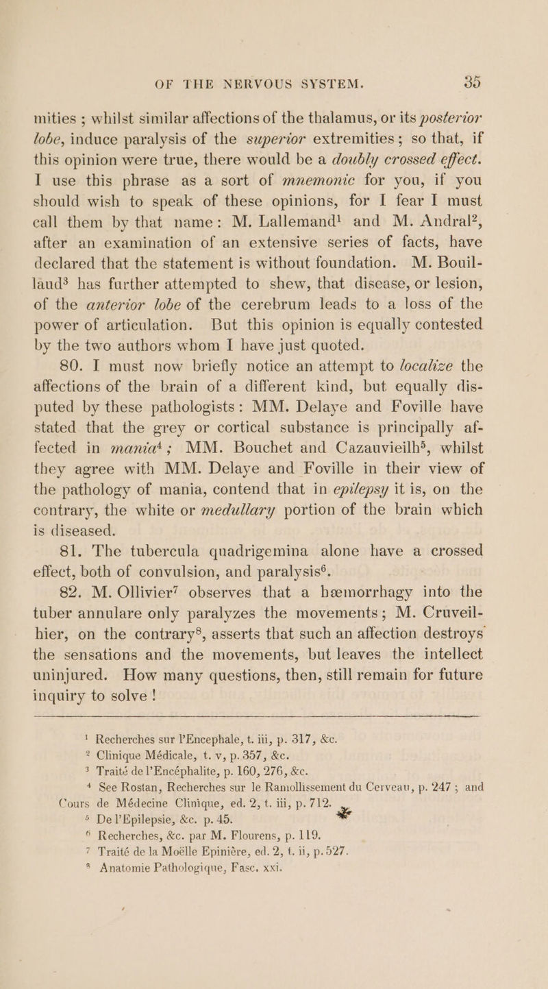 mities ; whilst similar affections of the thalamus, or its posterior lobe, induce paralysis of the superior extremities; so that, if this opinion were true, there would be a doubly crossed effect. I use this phrase as a sort of mnemonic for you, if you should wish to speak of these opinions, for I fear I must eall them by that name: M. Lallemand! and M. Andral?, after an examination of an extensive series of facts, have declared that the statement is without foundation. M. Bouil- laud? has further attempted to shew, that disease, or lesion, of the anterior lobe of the cerebrum leads to a loss of the power of articulation. But this opinion is equally contested by the two authors whom I have just quoted. 80. I must now briefly notice an attempt to localize the affections of the brain of a different kind, but equally dis- puted by these pathologists: MM. Delaye and Foville have stated that the grey or cortical substance is principally af- fected in maniat; MM. Bouchet and Cazauvieilh5, whilst they agree with MM. Delaye and Foville in their view of the pathology of mania, contend that in epilepsy it is, on the contrary, the white or medullary portion of the brain which is diseased. 81. The tubercula quadrigemina alone have a crossed effect, both of convulsion, and paralysis®. 82. M. Ollivier? observes that a heemorrhagy into the tuber annulare only paralyzes the movements; M. Cruveil- hier, on the contrary®, asserts that such an affection destroys the sensations and the movements, but leaves the intellect uninjured. How many questions, then, still remain for future inquiry to solve ! ! Recherches sur l’Encephale, t. iii, p. 317, &amp;c. 2 Clinique Médicale, t. v, p. 357, &amp;c. 3 Traité de l’Encéphalite, p. 160, 276, &amp;c. 4 See Rostan, Recherches sur le Ramollissement du Cerveau, p. 247; and Cours de Médecine Clinique, ed. 2, t. iii, p. 712. 5 DelEpilepsie, &amp;c. p. 45. * ® Recherches, &amp;c. par M. Flourens, p. 119. 7 Traité de la Moélle Epiniére, ed. 2, f. 11, p.527. Anatomie Pathologique, Fasc. xxi.