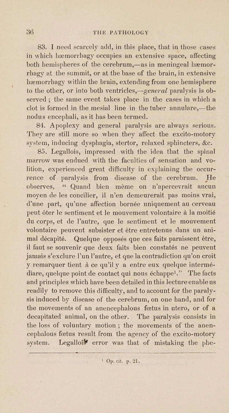 83. I need scarcely add, in this place, that in those cases in which hemorrhagy occupies an extensive space, affecting both hemispheres of the cerebrum,—as in meningeal heemor- rhagy at the summit, or at the base of the brain, in extensive heemorrhagy within the brain, extending from one hemisphere to the other, or into both ventricles,—general paralysis is ob- served ; the same event takes place in the cases in which a clot is formed in the mesial line in the tuber annulare,—the nodus encephali, as it has been termed. 84. Apoplexy and general paralysis are always serious. They are still more so when they affect the excito-motory system, inducing dysphagia, stertor, relaxed sphincters, &amp;c. 85. Legallois, impressed with the idea that the spinal marrow was endued with the faculties of sensation and vo- lition, experienced great difficulty in explaining the occur- rence of paralysis from disease of the cerebrum. He observes, “ Quand bien meme on n’apercevrait aucun moyen de les concilier, il n’en demeurerait pas moins vrai, @une part, qu’une affection bornée uniquement au cerveau peut oter le sentiment et le mouvement volontaire a Ja moitié du corps, et de autre, que le sentiment et le mouvement volontaire peuvent subsister et étre entretenus dans un ani- mal décapité. Quelque opposés que ces faits paraissent étre, il faut se souvenir que deux faits bien constatés ne peuvent jamais s’exclure l’un l’autre, et que la contradiction qu’on croit y remarquer tient ace qwily a entre eux quelque intermé- diare, quelque point de contact qui nous échappel.” ‘The facts and principles which have been detailed in this lecture enable us readily to remove this difficulty, and to account for the paraly- sis induced by disease of the cerebrum, on one hand, and for the movements of an anencephalous foetus in utero, or of a decapitated’ animal, on the other. The paralysis consists in the loss of voluntary motion ; the movements of the anen- cephalous foetus result from the agency of the excito-motory system. Legalloi# error was that of mistaking the phe- POD C. DasAls